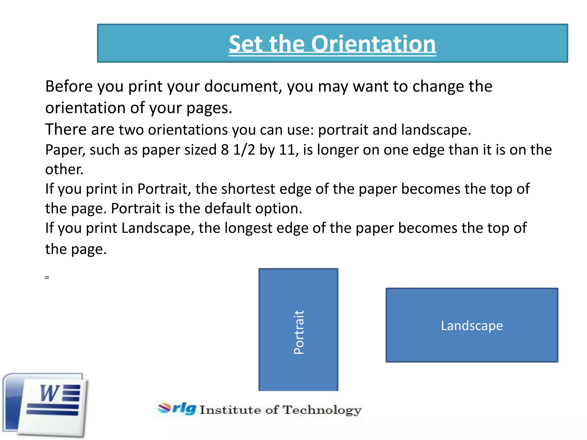 Set the Orientation
Before you print your document, you may want to change the
orientation of your pages.
There are two orientations you can use: portrait and landscape.

Portrait

Paper, such as paper sized 8 1/2 by 11, is longer on one edge than it is on the
other.
If you print in Portrait, the shortest edge of the paper becomes the top of
the page. Portrait is the default option.
If you print Landscape, the longest edge of the paper becomes the top of
the page.

Landscape

 