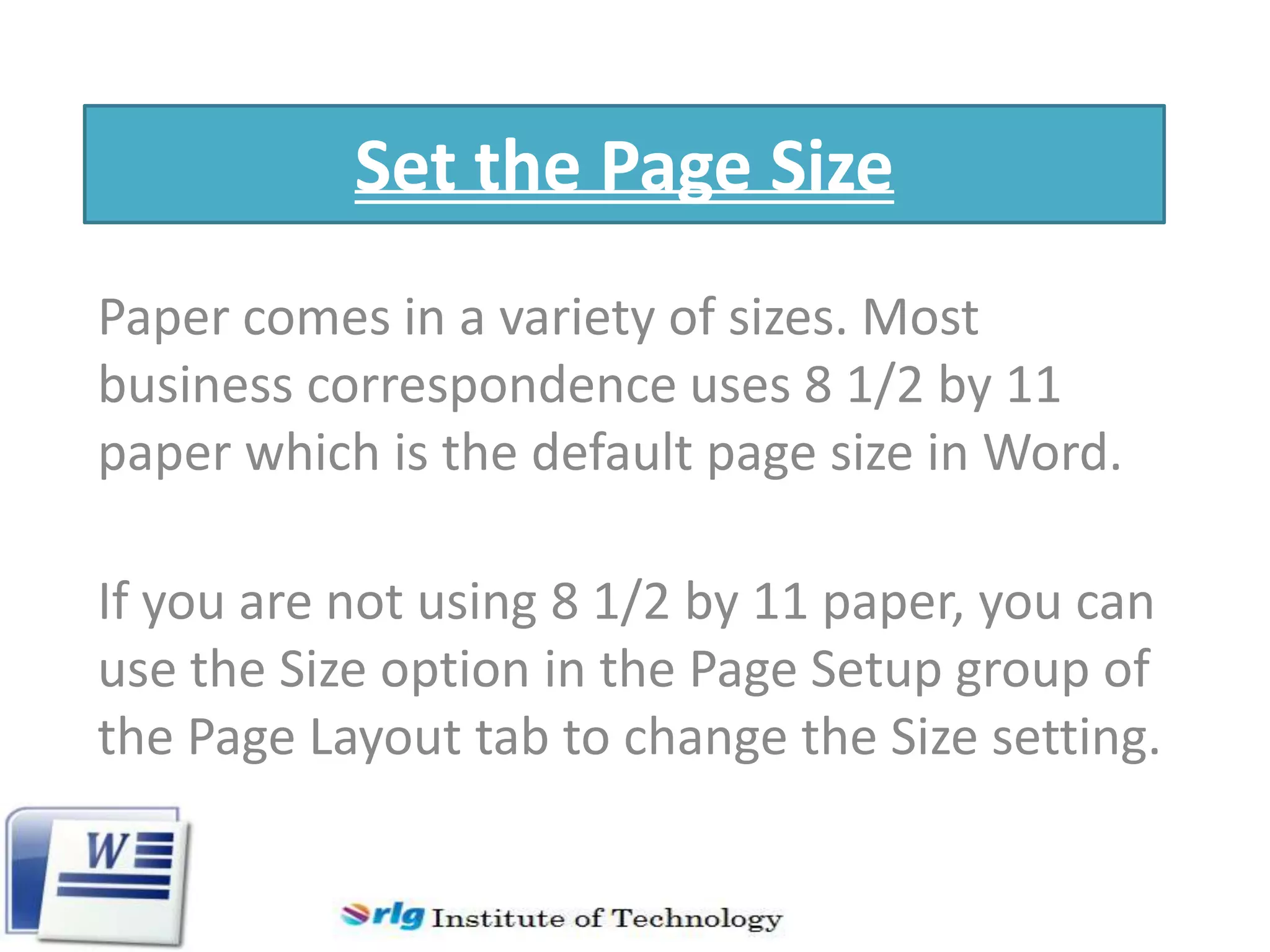 Set the Page Size
Paper comes in a variety of sizes. Most
business correspondence uses 8 1/2 by 11
paper which is the default page size in Word.
If you are not using 8 1/2 by 11 paper, you can
use the Size option in the Page Setup group of
the Page Layout tab to change the Size setting.

 