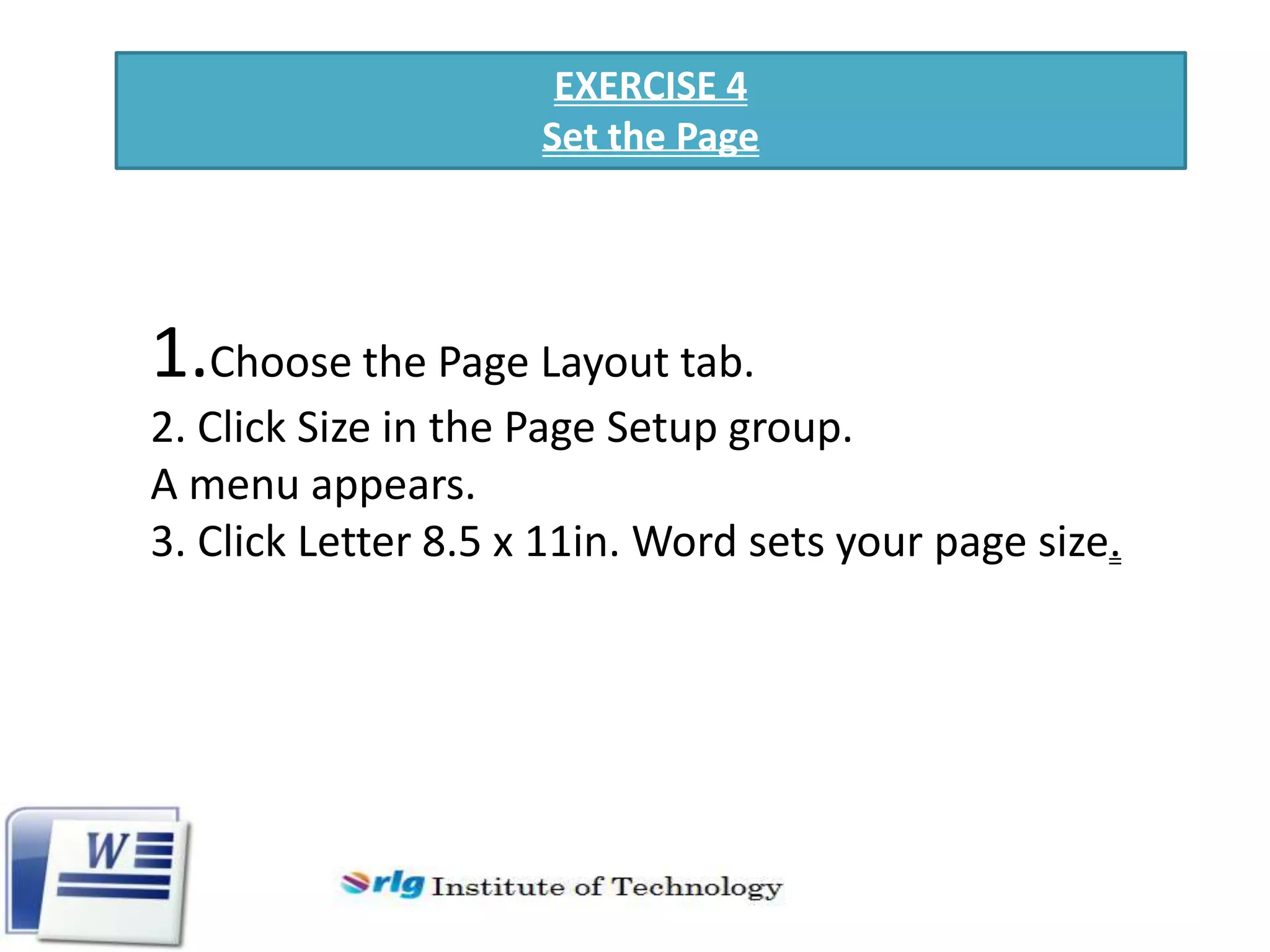 EXERCISE 4
Set the Page

1.Choose the Page Layout tab.
2. Click Size in the Page Setup group.
A menu appears.
3. Click Letter 8.5 x 11in. Word sets your page size.

 