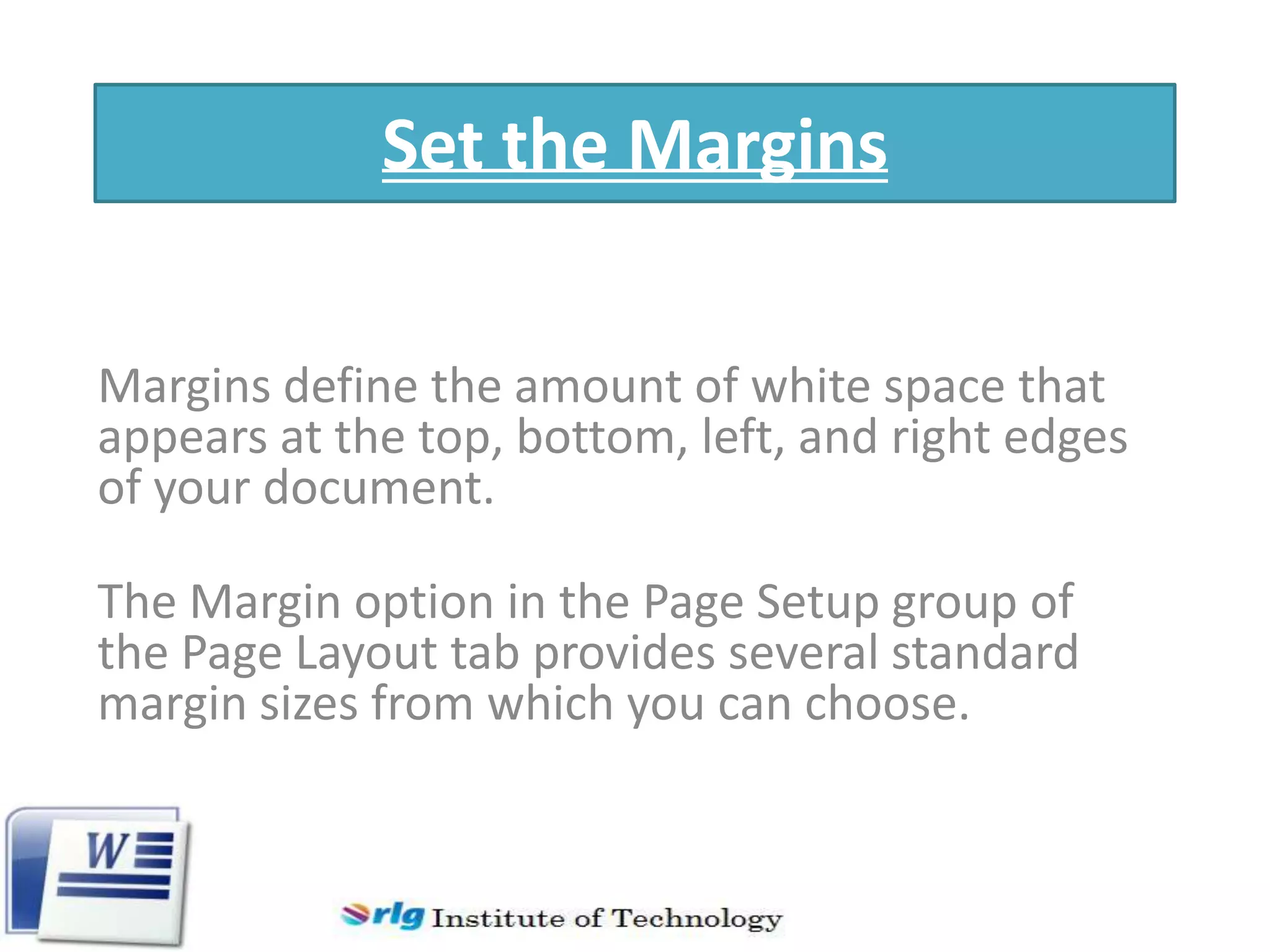 Set the Margins
Margins define the amount of white space that
appears at the top, bottom, left, and right edges
of your document.
The Margin option in the Page Setup group of
the Page Layout tab provides several standard
margin sizes from which you can choose.

 