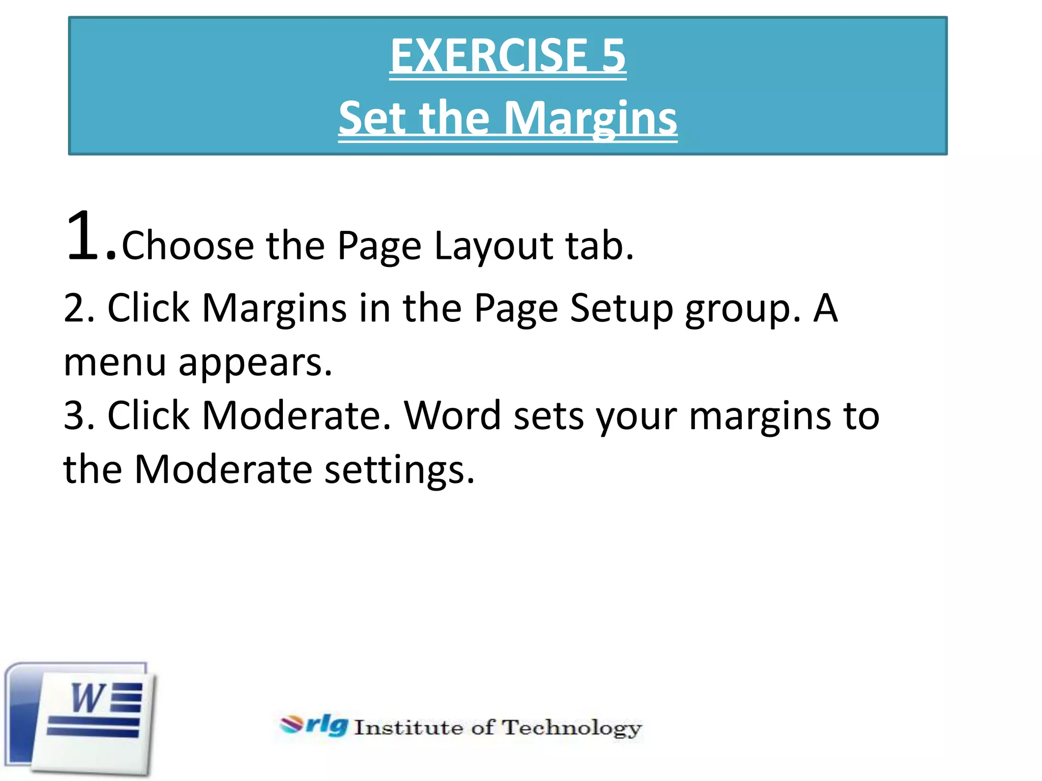 EXERCISE 5
Set the Margins

1.Choose the Page Layout tab.
2. Click Margins in the Page Setup group. A
menu appears.
3. Click Moderate. Word sets your margins to
the Moderate settings.

 