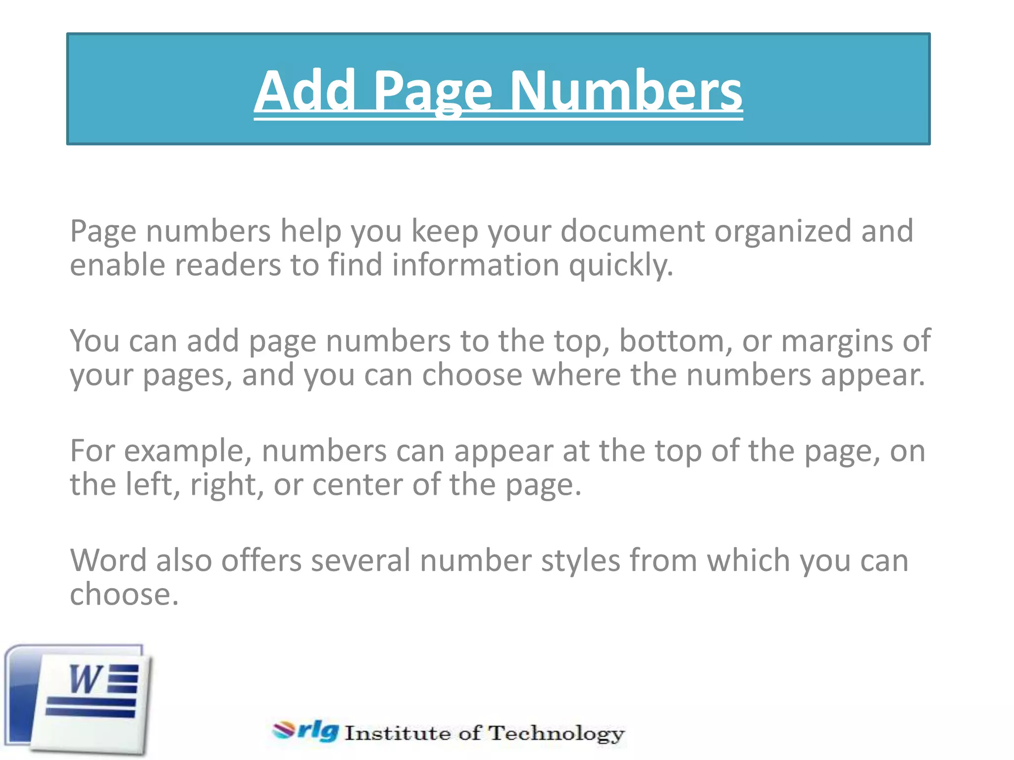 Add Page Numbers
Page numbers help you keep your document organized and
enable readers to find information quickly.
You can add page numbers to the top, bottom, or margins of
your pages, and you can choose where the numbers appear.
For example, numbers can appear at the top of the page, on
the left, right, or center of the page.
Word also offers several number styles from which you can
choose.

 