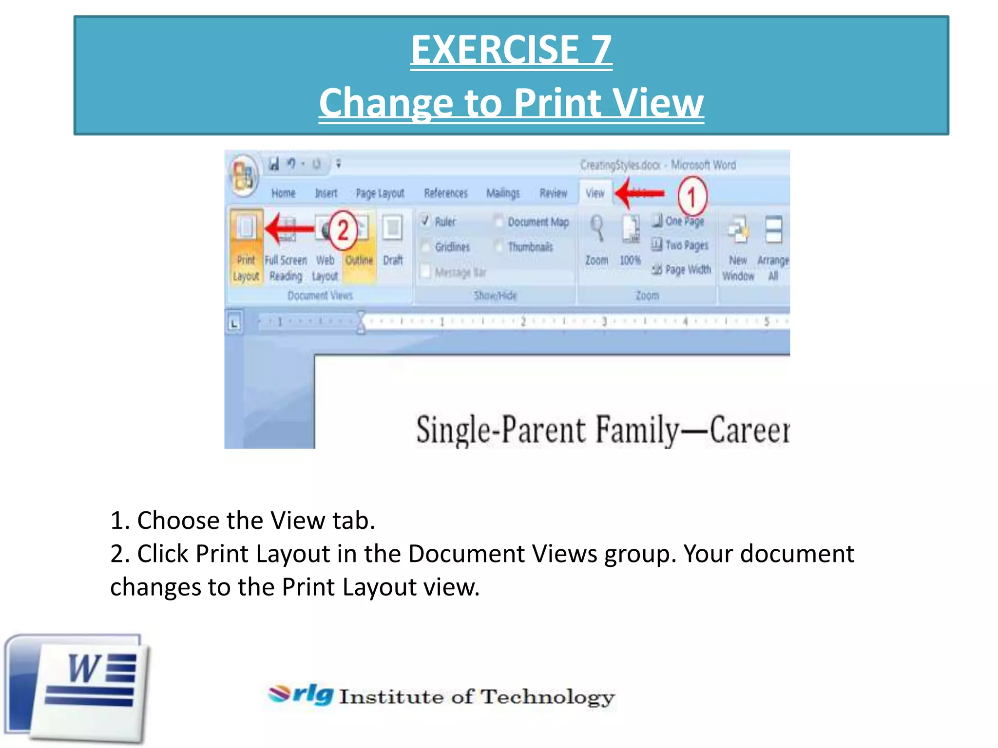 EXERCISE 7
Change to Print View

1. Choose the View tab.
2. Click Print Layout in the Document Views group. Your document
changes to the Print Layout view.

 
