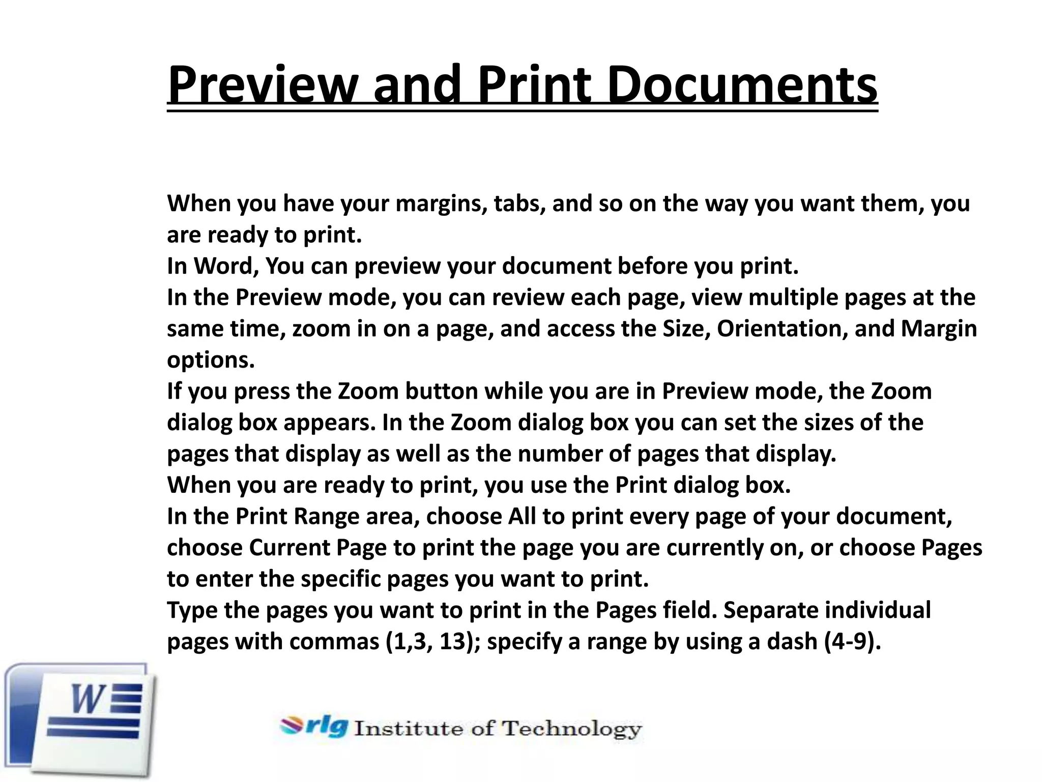Preview and Print Documents
When you have your margins, tabs, and so on the way you want them, you
are ready to print.
In Word, You can preview your document before you print.
In the Preview mode, you can review each page, view multiple pages at the
same time, zoom in on a page, and access the Size, Orientation, and Margin
options.
If you press the Zoom button while you are in Preview mode, the Zoom
dialog box appears. In the Zoom dialog box you can set the sizes of the
pages that display as well as the number of pages that display.
When you are ready to print, you use the Print dialog box.
In the Print Range area, choose All to print every page of your document,
choose Current Page to print the page you are currently on, or choose Pages
to enter the specific pages you want to print.
Type the pages you want to print in the Pages field. Separate individual
pages with commas (1,3, 13); specify a range by using a dash (4-9).

 