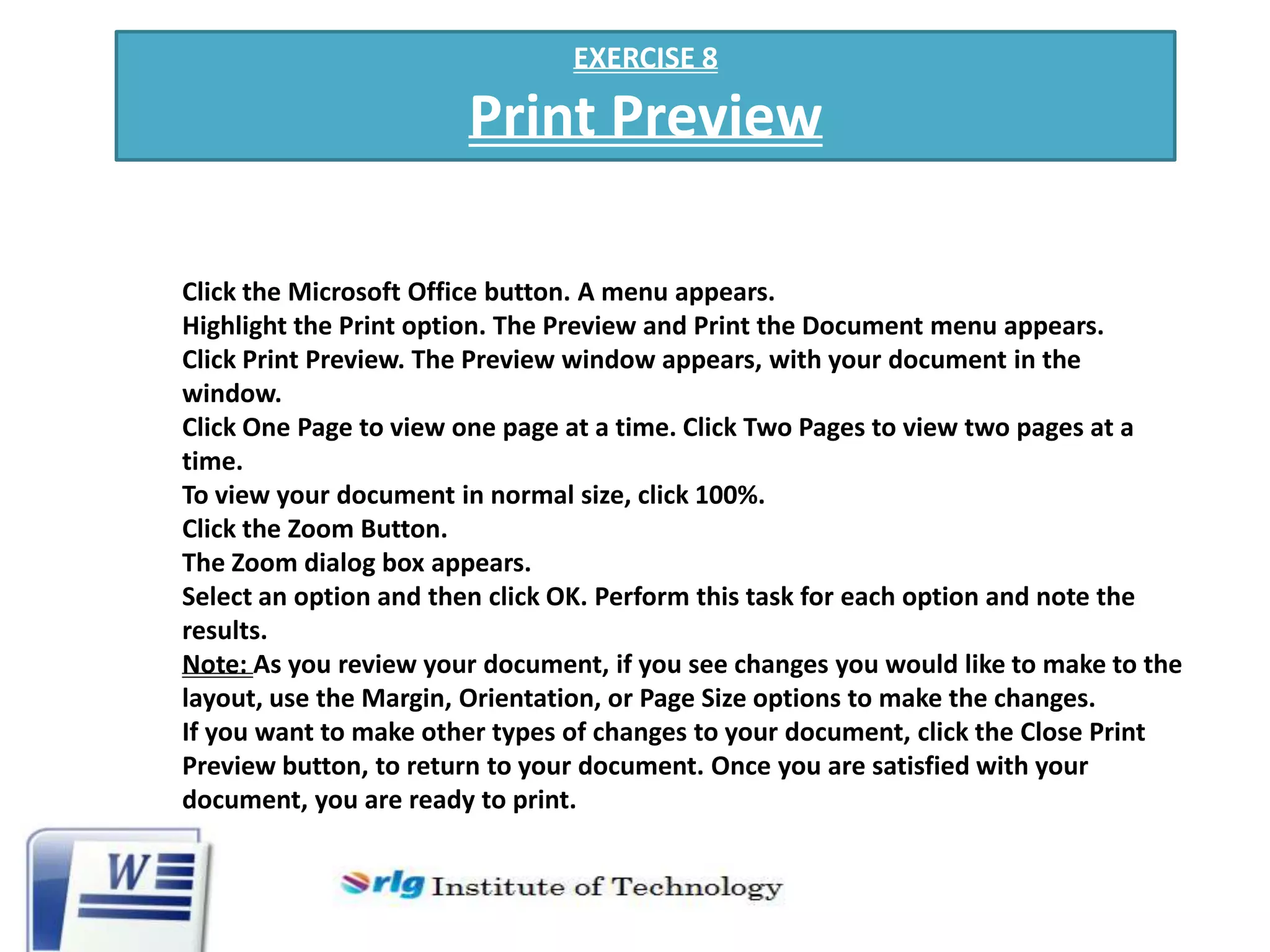 EXERCISE 8

Print Preview
Click the Microsoft Office button. A menu appears.
Highlight the Print option. The Preview and Print the Document menu appears.
Click Print Preview. The Preview window appears, with your document in the
window.
Click One Page to view one page at a time. Click Two Pages to view two pages at a
time.
To view your document in normal size, click 100%.
Click the Zoom Button.
The Zoom dialog box appears.
Select an option and then click OK. Perform this task for each option and note the
results.
Note: As you review your document, if you see changes you would like to make to the
layout, use the Margin, Orientation, or Page Size options to make the changes.
If you want to make other types of changes to your document, click the Close Print
Preview button, to return to your document. Once you are satisfied with your
document, you are ready to print.

 