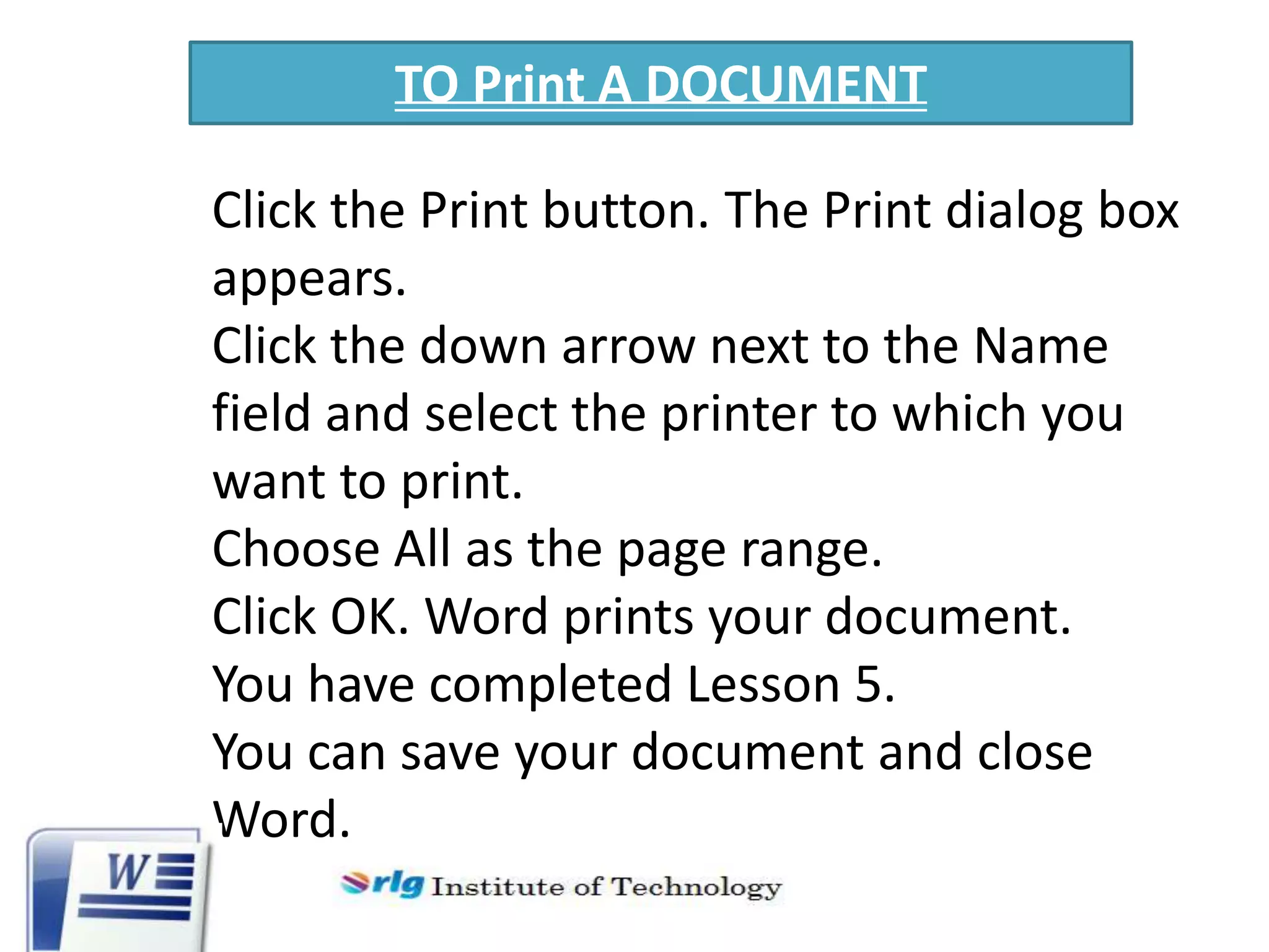 TO Print A DOCUMENT
Click the Print button. The Print dialog box
appears.
Click the down arrow next to the Name
field and select the printer to which you
want to print.
Choose All as the page range.
Click OK. Word prints your document.
You have completed Lesson 5.
You can save your document and close
Word.

 