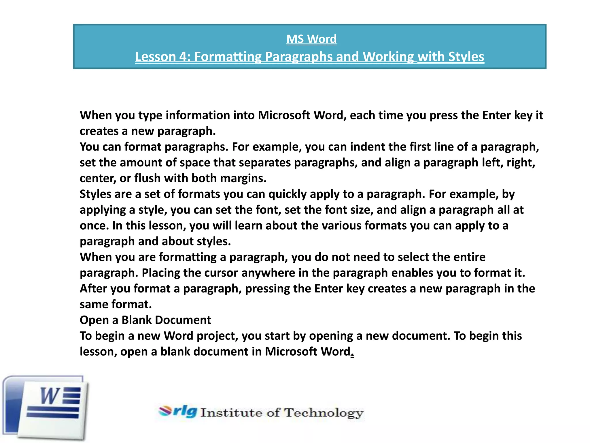 MS Word

Lesson 4: Formatting Paragraphs and Working with Styles

When you type information into Microsoft Word, each time you press the Enter key it
creates a new paragraph.
You can format paragraphs. For example, you can indent the first line of a paragraph,
set the amount of space that separates paragraphs, and align a paragraph left, right,
center, or flush with both margins.
Styles are a set of formats you can quickly apply to a paragraph. For example, by
applying a style, you can set the font, set the font size, and align a paragraph all at
once. In this lesson, you will learn about the various formats you can apply to a
paragraph and about styles.
When you are formatting a paragraph, you do not need to select the entire
paragraph. Placing the cursor anywhere in the paragraph enables you to format it.
After you format a paragraph, pressing the Enter key creates a new paragraph in the
same format.
Open a Blank Document
To begin a new Word project, you start by opening a new document. To begin this
lesson, open a blank document in Microsoft Word.

 