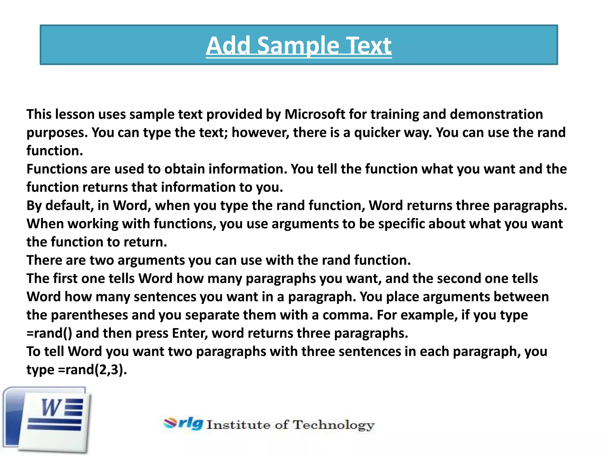 Add Sample Text
This lesson uses sample text provided by Microsoft for training and demonstration
purposes. You can type the text; however, there is a quicker way. You can use the rand
function.
Functions are used to obtain information. You tell the function what you want and the
function returns that information to you.
By default, in Word, when you type the rand function, Word returns three paragraphs.
When working with functions, you use arguments to be specific about what you want
the function to return.
There are two arguments you can use with the rand function.
The first one tells Word how many paragraphs you want, and the second one tells
Word how many sentences you want in a paragraph. You place arguments between
the parentheses and you separate them with a comma. For example, if you type
=rand() and then press Enter, word returns three paragraphs.
To tell Word you want two paragraphs with three sentences in each paragraph, you
type =rand(2,3).

 
