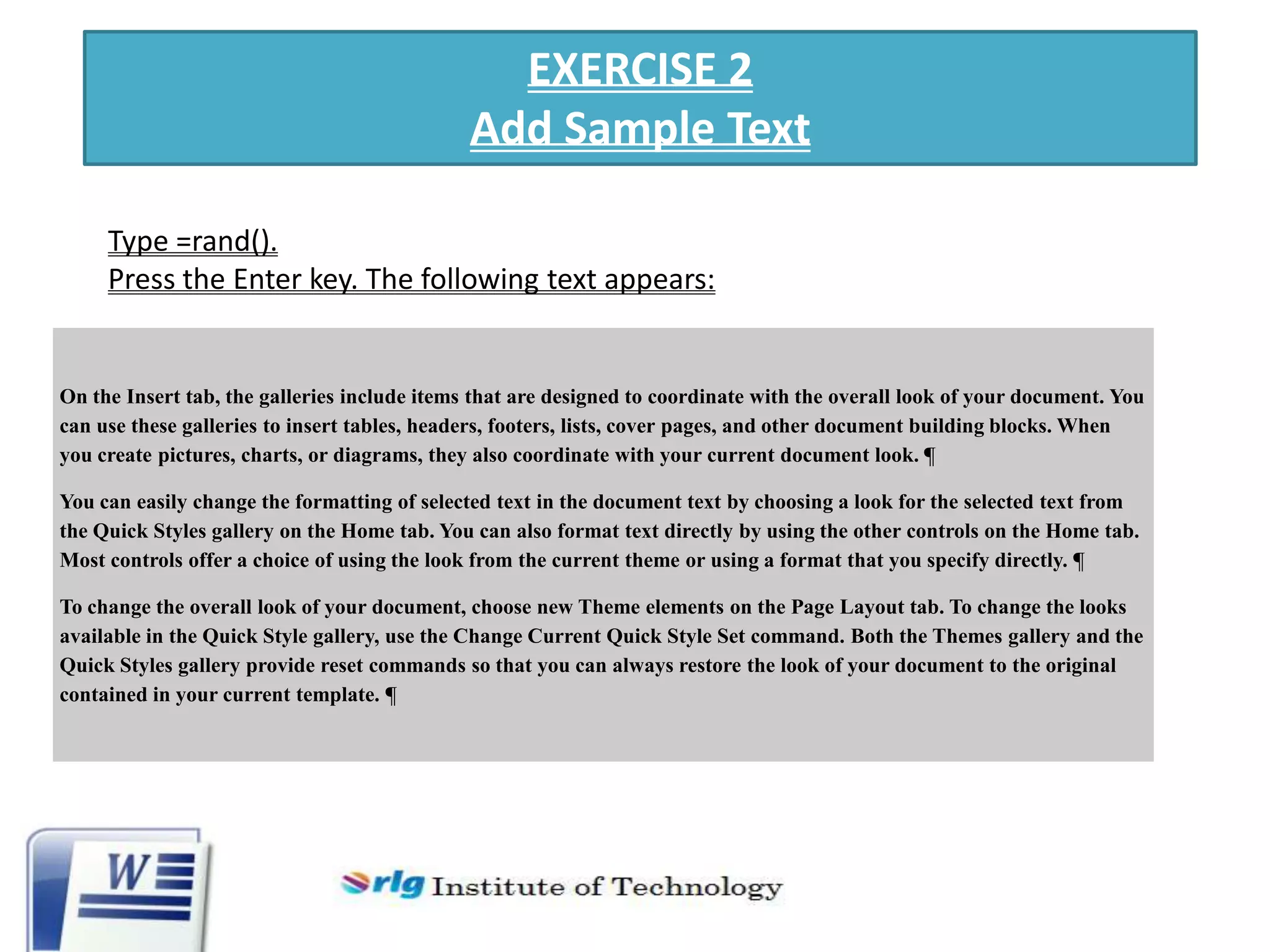 EXERCISE 2
Add Sample Text
Type =rand().
Press the Enter key. The following text appears:

On the Insert tab, the galleries include items that are designed to coordinate with the overall look of your document. You
can use these galleries to insert tables, headers, footers, lists, cover pages, and other document building blocks. When
you create pictures, charts, or diagrams, they also coordinate with your current document look. ¶
You can easily change the formatting of selected text in the document text by choosing a look for the selected text from
the Quick Styles gallery on the Home tab. You can also format text directly by using the other controls on the Home tab.
Most controls offer a choice of using the look from the current theme or using a format that you specify directly. ¶
To change the overall look of your document, choose new Theme elements on the Page Layout tab. To change the looks
available in the Quick Style gallery, use the Change Current Quick Style Set command. Both the Themes gallery and the
Quick Styles gallery provide reset commands so that you can always restore the look of your document to the original
contained in your current template. ¶

 