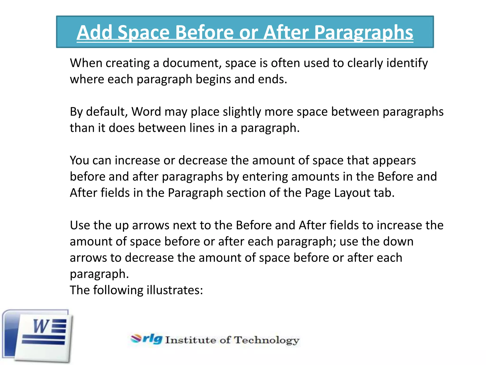 Add Space Before or After Paragraphs
When creating a document, space is often used to clearly identify
where each paragraph begins and ends.
By default, Word may place slightly more space between paragraphs
than it does between lines in a paragraph.
You can increase or decrease the amount of space that appears
before and after paragraphs by entering amounts in the Before and
After fields in the Paragraph section of the Page Layout tab.
Use the up arrows next to the Before and After fields to increase the
amount of space before or after each paragraph; use the down
arrows to decrease the amount of space before or after each
paragraph.
The following illustrates:

 