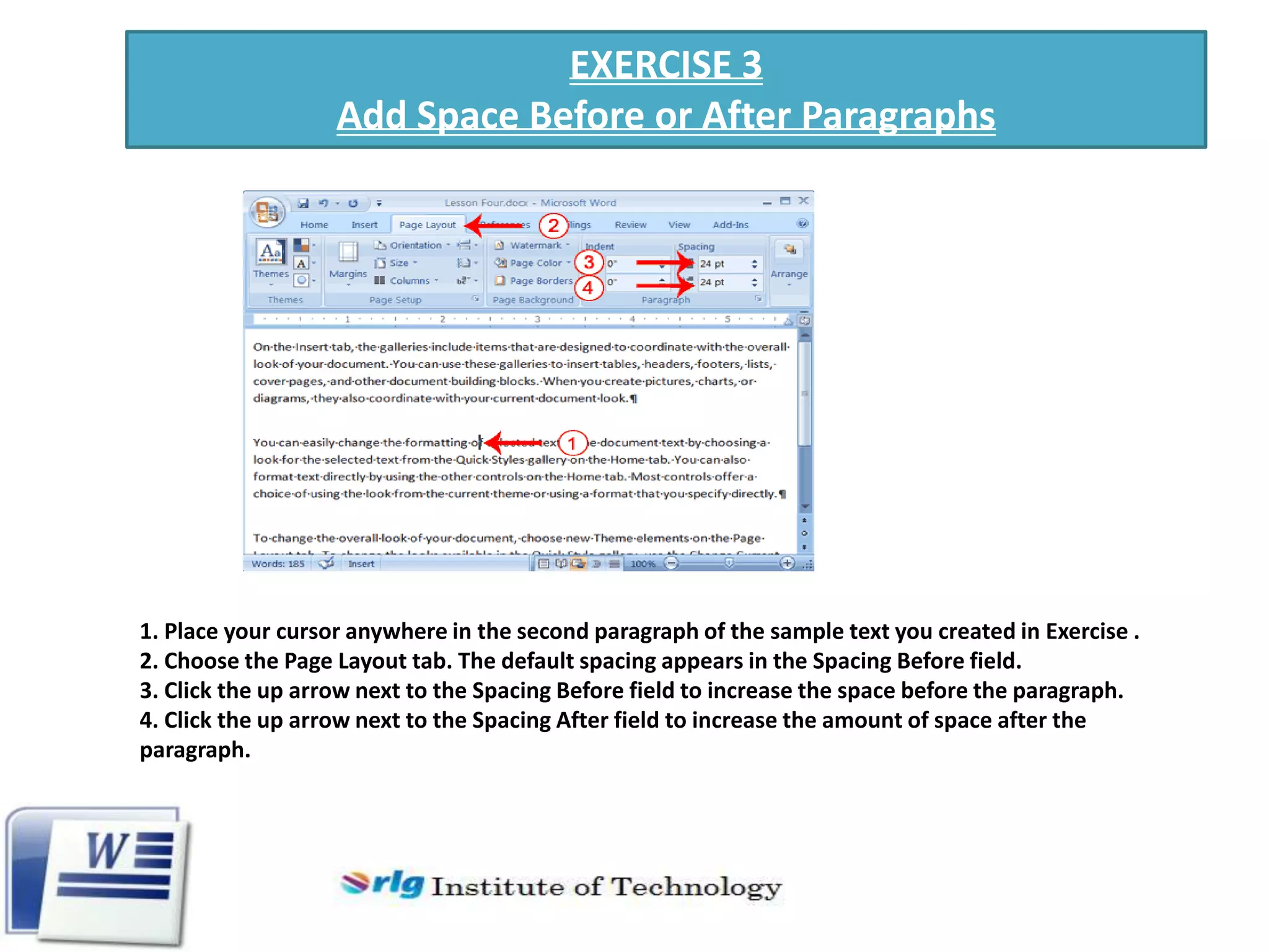 EXERCISE 3
Add Space Before or After Paragraphs

1. Place your cursor anywhere in the second paragraph of the sample text you created in Exercise .
2. Choose the Page Layout tab. The default spacing appears in the Spacing Before field.
3. Click the up arrow next to the Spacing Before field to increase the space before the paragraph.
4. Click the up arrow next to the Spacing After field to increase the amount of space after the
paragraph.

 