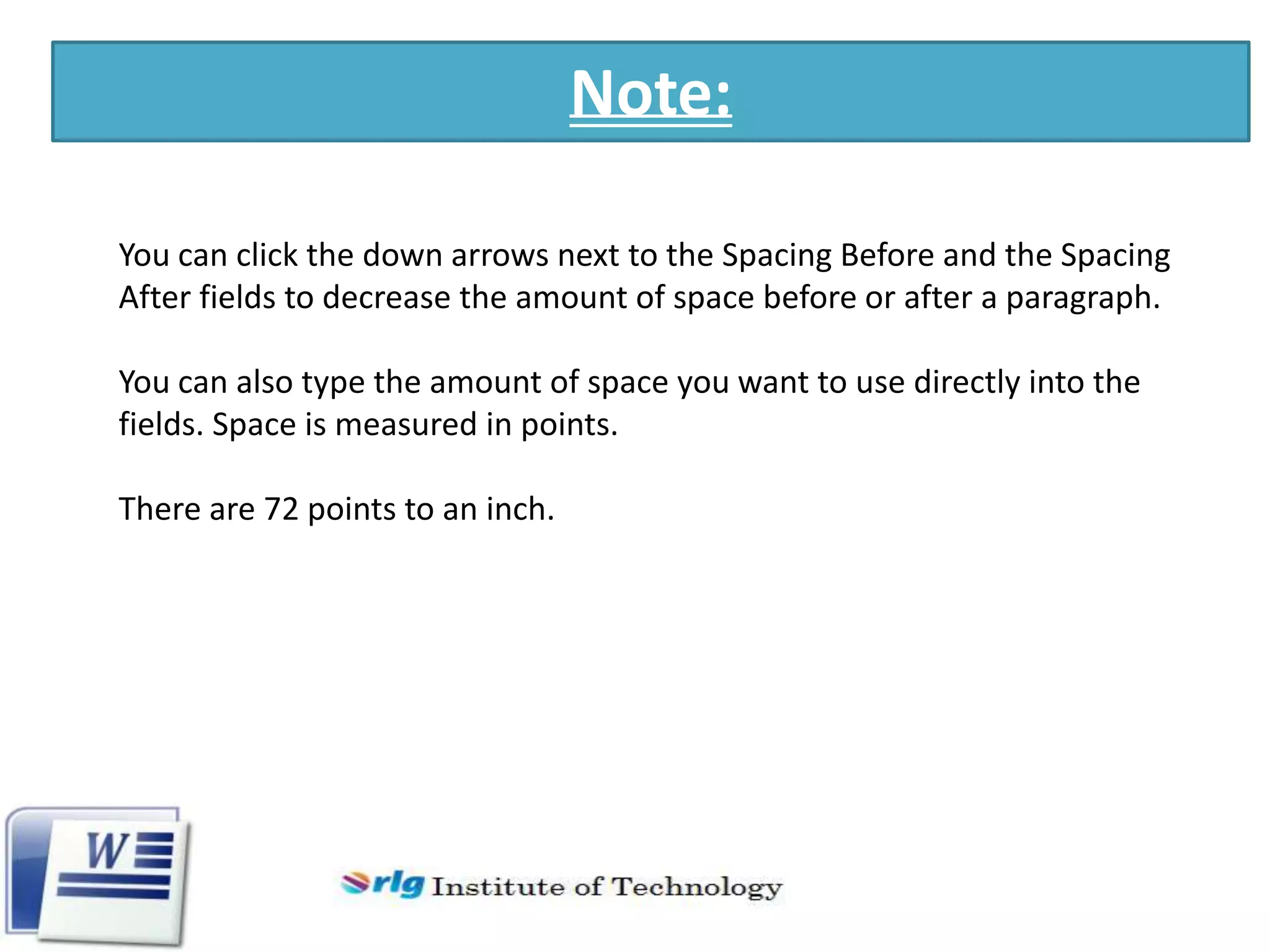 Note:
You can click the down arrows next to the Spacing Before and the Spacing
After fields to decrease the amount of space before or after a paragraph.
You can also type the amount of space you want to use directly into the
fields. Space is measured in points.
There are 72 points to an inch.

 