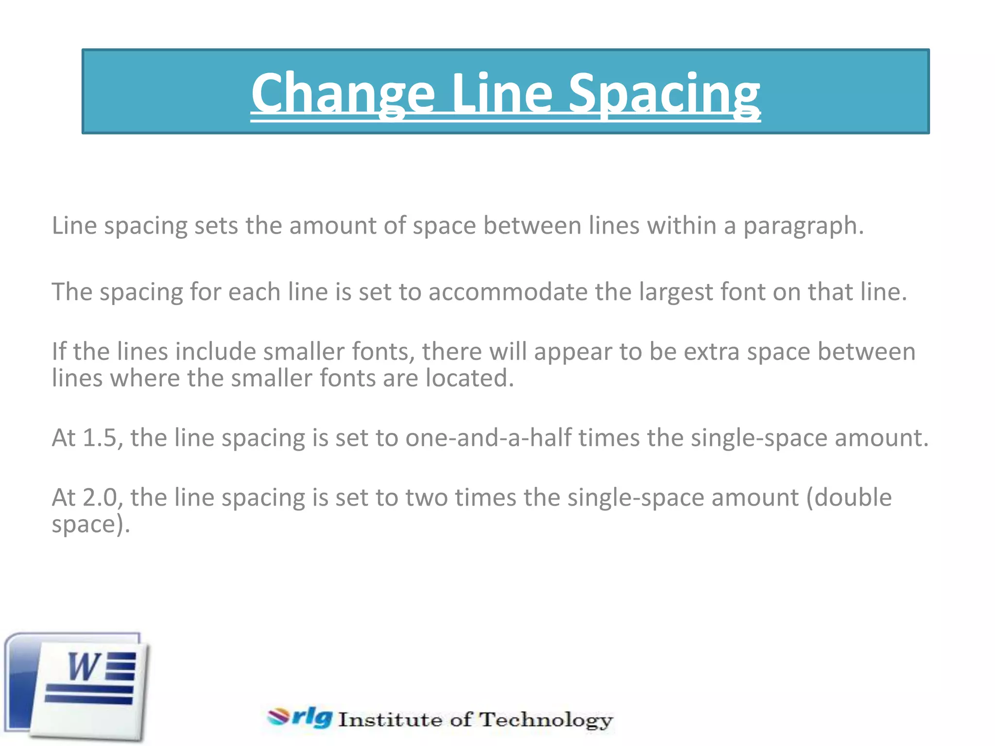 Change Line Spacing
Line spacing sets the amount of space between lines within a paragraph.
The spacing for each line is set to accommodate the largest font on that line.
If the lines include smaller fonts, there will appear to be extra space between
lines where the smaller fonts are located.
At 1.5, the line spacing is set to one-and-a-half times the single-space amount.
At 2.0, the line spacing is set to two times the single-space amount (double
space).

 