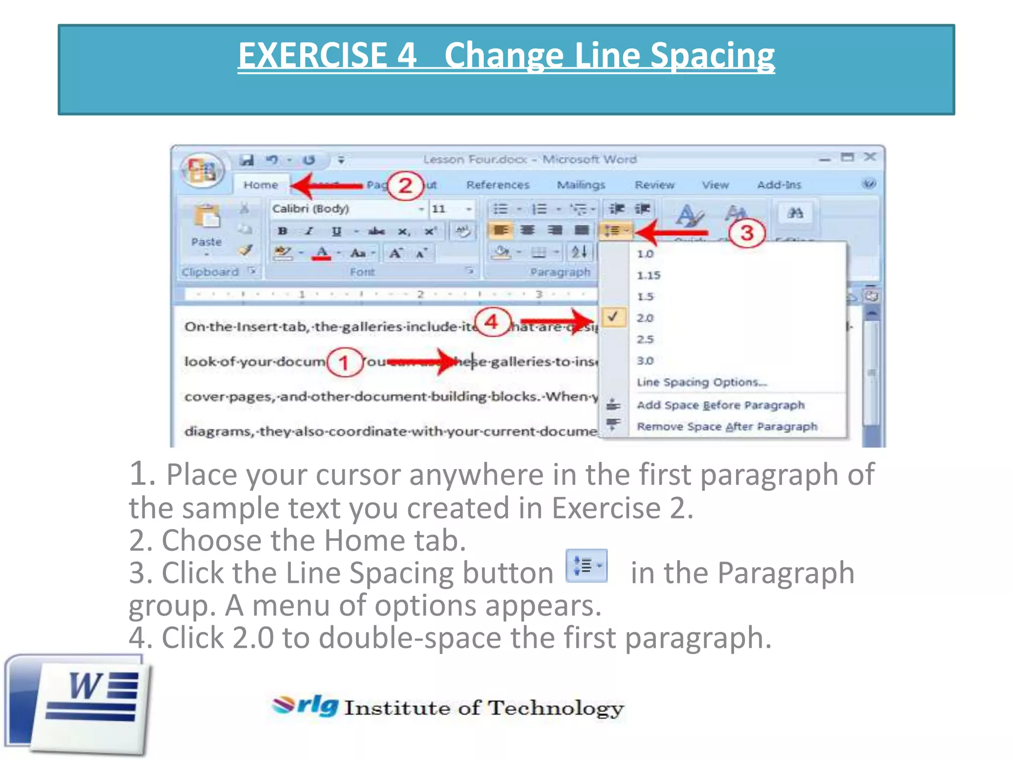 EXERCISE 4 Change Line Spacing

1. Place your cursor anywhere in the first paragraph of
the sample text you created in Exercise 2.
2. Choose the Home tab.
3. Click the Line Spacing button
in the Paragraph
group. A menu of options appears.
4. Click 2.0 to double-space the first paragraph.

 