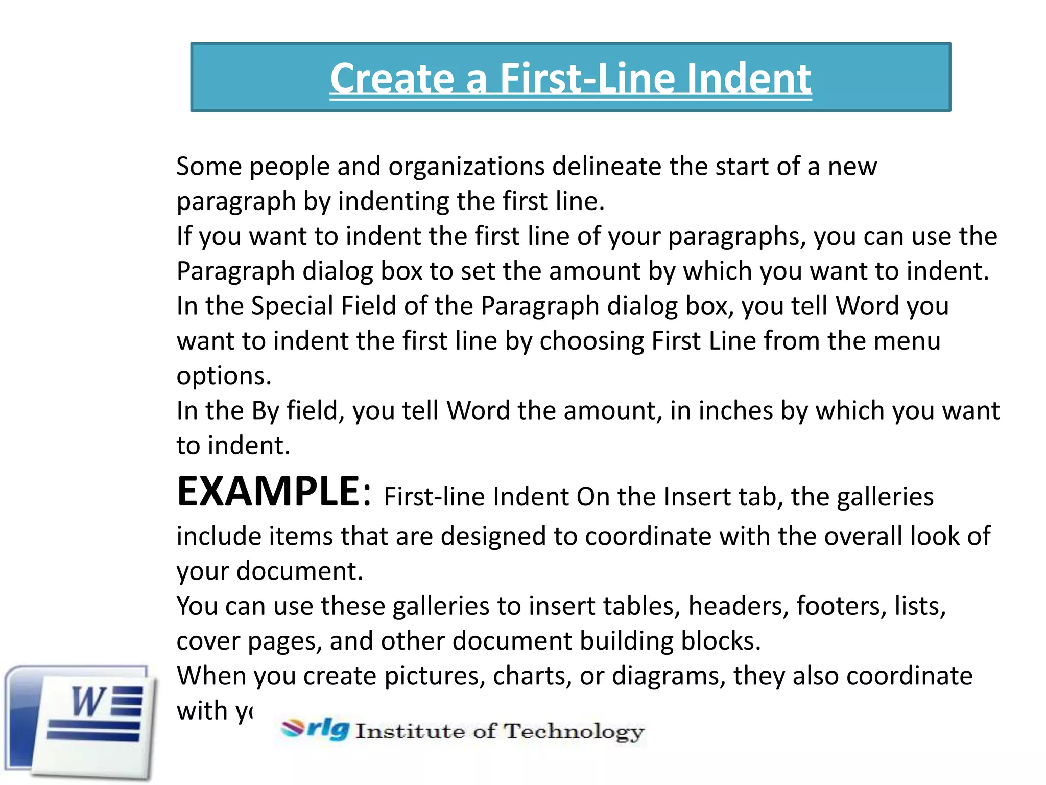 Create a First-Line Indent
Some people and organizations delineate the start of a new
paragraph by indenting the first line.
If you want to indent the first line of your paragraphs, you can use the
Paragraph dialog box to set the amount by which you want to indent.
In the Special Field of the Paragraph dialog box, you tell Word you
want to indent the first line by choosing First Line from the menu
options.
In the By field, you tell Word the amount, in inches by which you want
to indent.

EXAMPLE: First-line Indent On the Insert tab, the galleries
include items that are designed to coordinate with the overall look of
your document.
You can use these galleries to insert tables, headers, footers, lists,
cover pages, and other document building blocks.
When you create pictures, charts, or diagrams, they also coordinate
with your current document look.

 