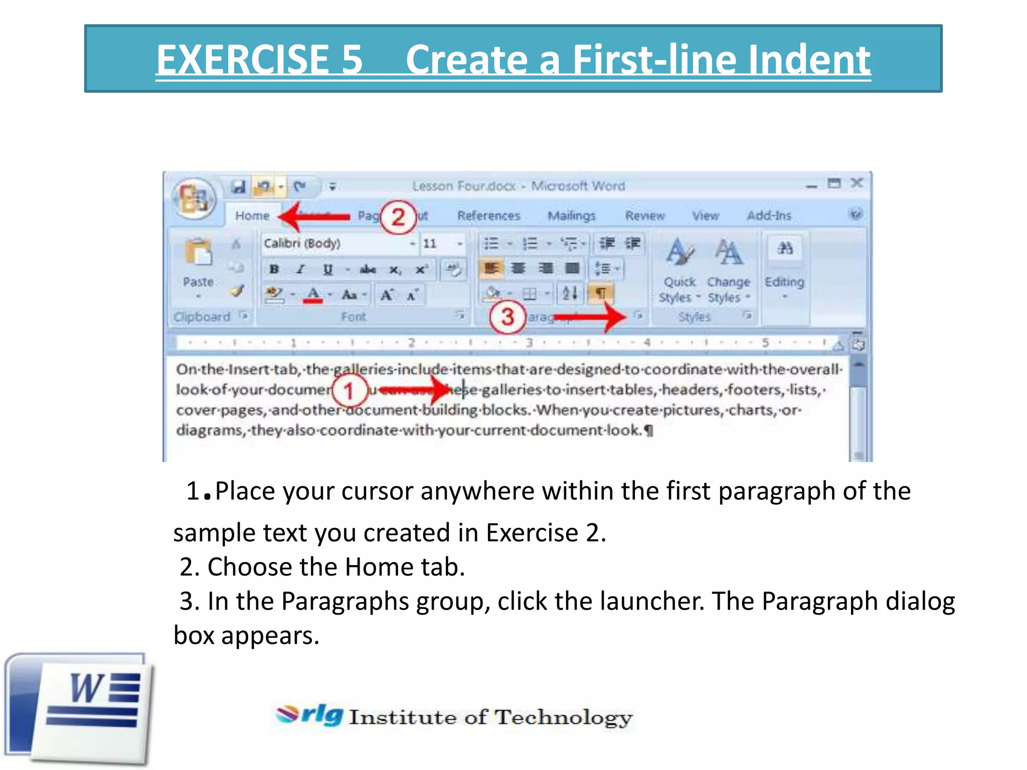 EXERCISE 5 Create a First-line Indent

.

1 Place your cursor anywhere within the first paragraph of the
sample text you created in Exercise 2.
2. Choose the Home tab.
3. In the Paragraphs group, click the launcher. The Paragraph dialog
box appears.

 