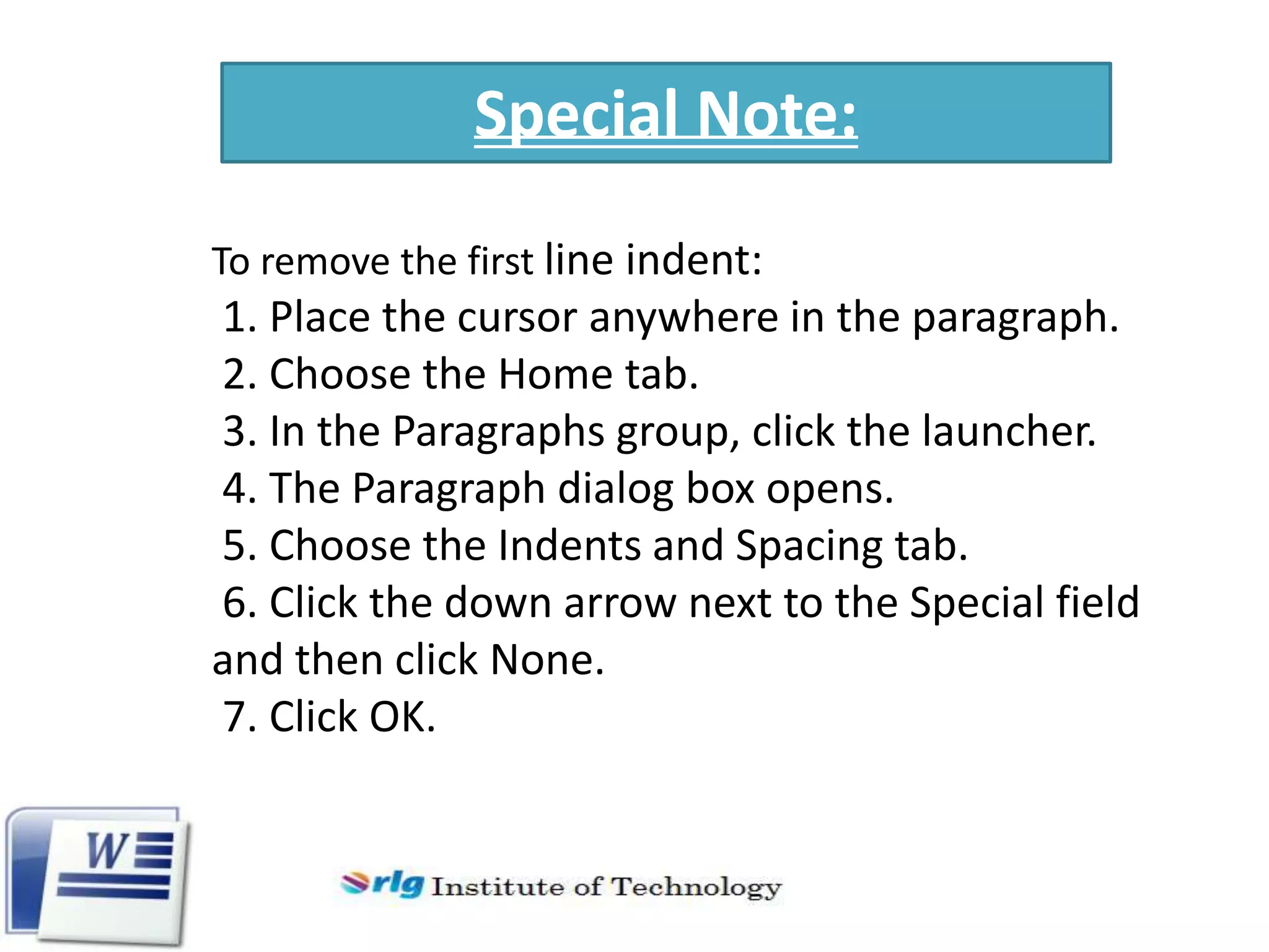 Special Note:
To remove the first line indent:

1. Place the cursor anywhere in the paragraph.
2. Choose the Home tab.
3. In the Paragraphs group, click the launcher.
4. The Paragraph dialog box opens.
5. Choose the Indents and Spacing tab.
6. Click the down arrow next to the Special field
and then click None.
7. Click OK.

 
