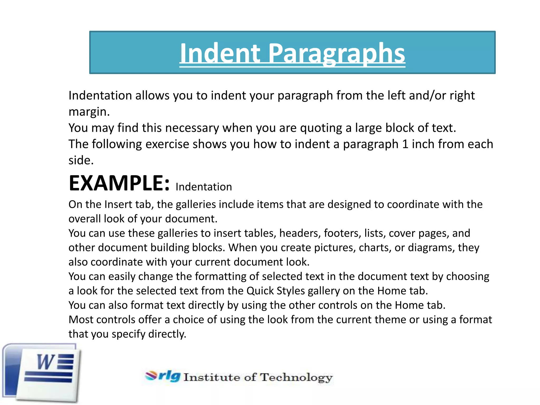 Indent Paragraphs
Indentation allows you to indent your paragraph from the left and/or right
margin.
You may find this necessary when you are quoting a large block of text.
The following exercise shows you how to indent a paragraph 1 inch from each
side.

EXAMPLE: Indentation
On the Insert tab, the galleries include items that are designed to coordinate with the
overall look of your document.
You can use these galleries to insert tables, headers, footers, lists, cover pages, and
other document building blocks. When you create pictures, charts, or diagrams, they
also coordinate with your current document look.
You can easily change the formatting of selected text in the document text by choosing
a look for the selected text from the Quick Styles gallery on the Home tab.
You can also format text directly by using the other controls on the Home tab.
Most controls offer a choice of using the look from the current theme or using a format
that you specify directly.

 