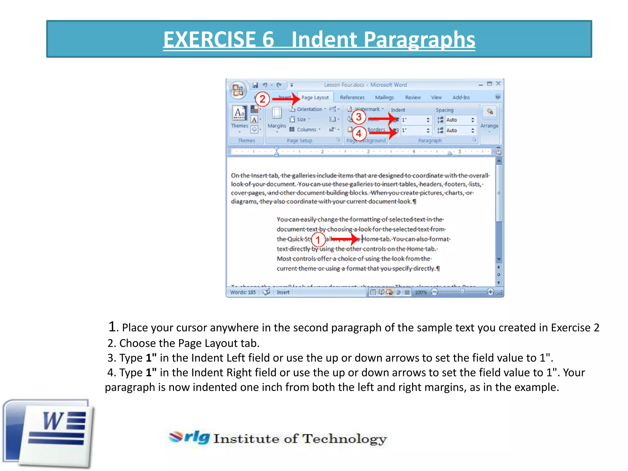 EXERCISE 6 Indent Paragraphs

1. Place your cursor anywhere in the second paragraph of the sample text you created in Exercise 2
2. Choose the Page Layout tab.
3. Type 1" in the Indent Left field or use the up or down arrows to set the field value to 1".
4. Type 1" in the Indent Right field or use the up or down arrows to set the field value to 1". Your
paragraph is now indented one inch from both the left and right margins, as in the example.

 