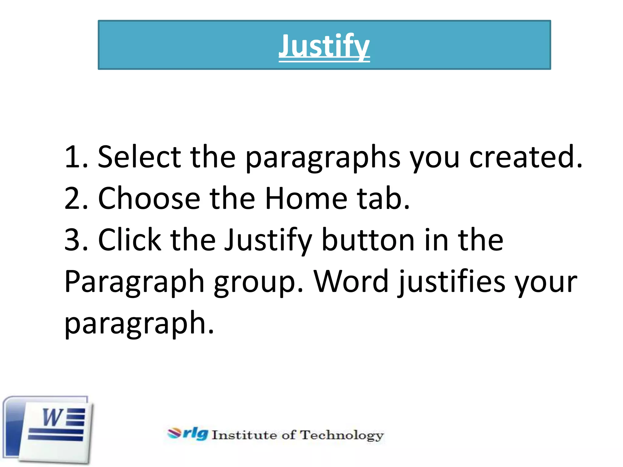 Justify
1. Select the paragraphs you created.
2. Choose the Home tab.
3. Click the Justify button in the
Paragraph group. Word justifies your
paragraph.

 