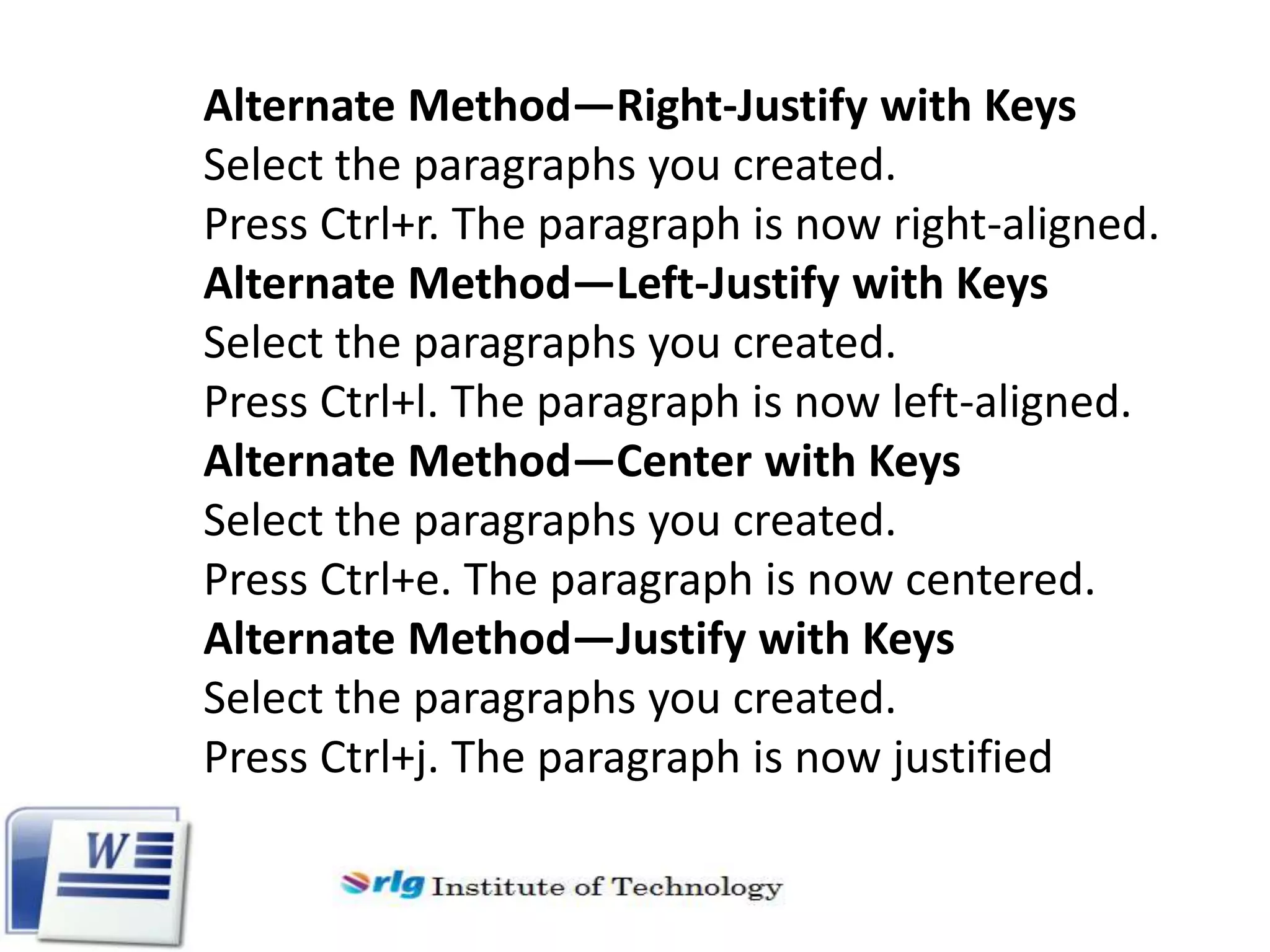 Alternate Method—Right-Justify with Keys
Select the paragraphs you created.
Press Ctrl+r. The paragraph is now right-aligned.
Alternate Method—Left-Justify with Keys
Select the paragraphs you created.
Press Ctrl+l. The paragraph is now left-aligned.
Alternate Method—Center with Keys
Select the paragraphs you created.
Press Ctrl+e. The paragraph is now centered.
Alternate Method—Justify with Keys
Select the paragraphs you created.
Press Ctrl+j. The paragraph is now justified

 