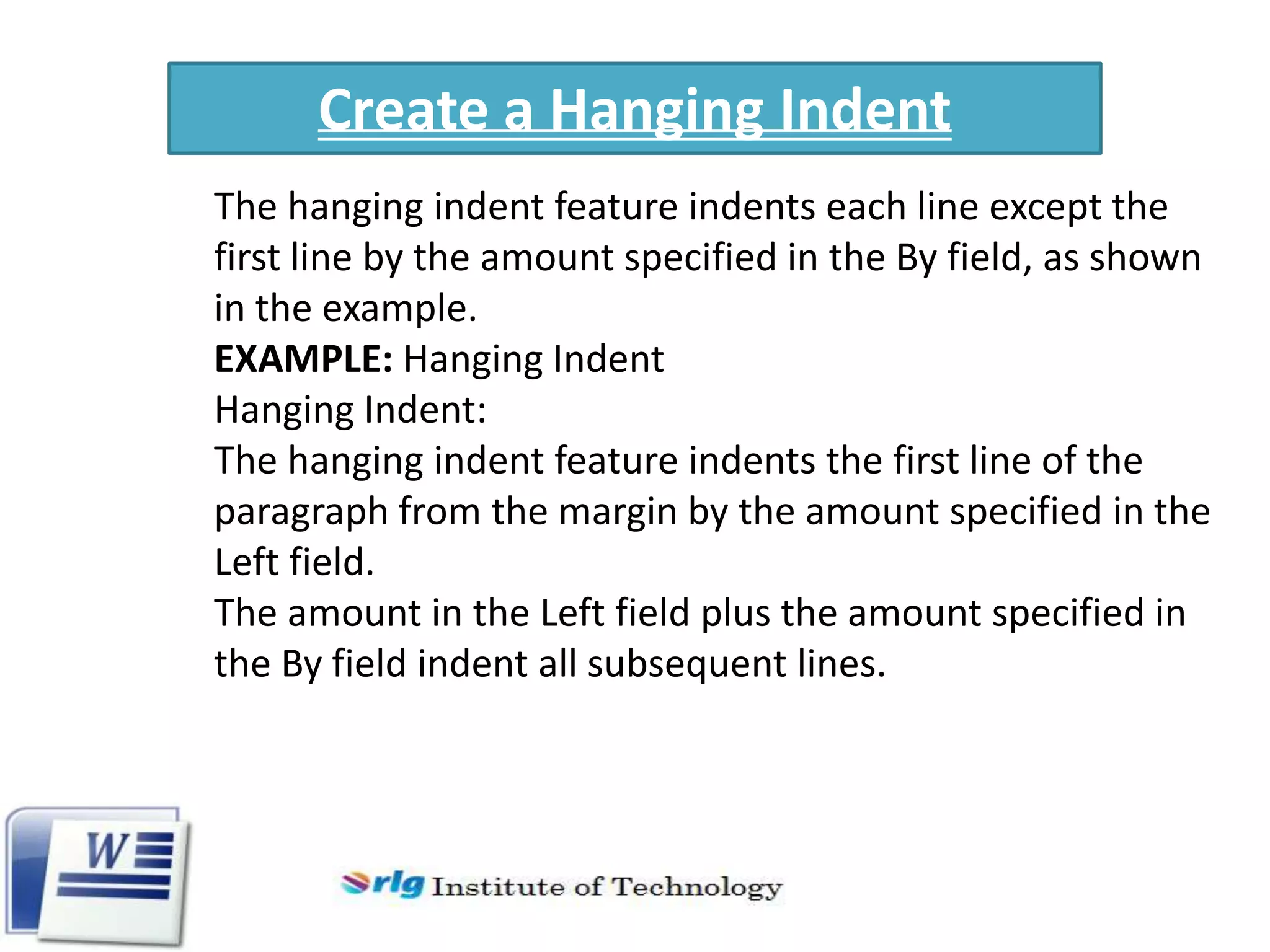 Create a Hanging Indent
The hanging indent feature indents each line except the
first line by the amount specified in the By field, as shown
in the example.
EXAMPLE: Hanging Indent
Hanging Indent:
The hanging indent feature indents the first line of the
paragraph from the margin by the amount specified in the
Left field.
The amount in the Left field plus the amount specified in
the By field indent all subsequent lines.

 