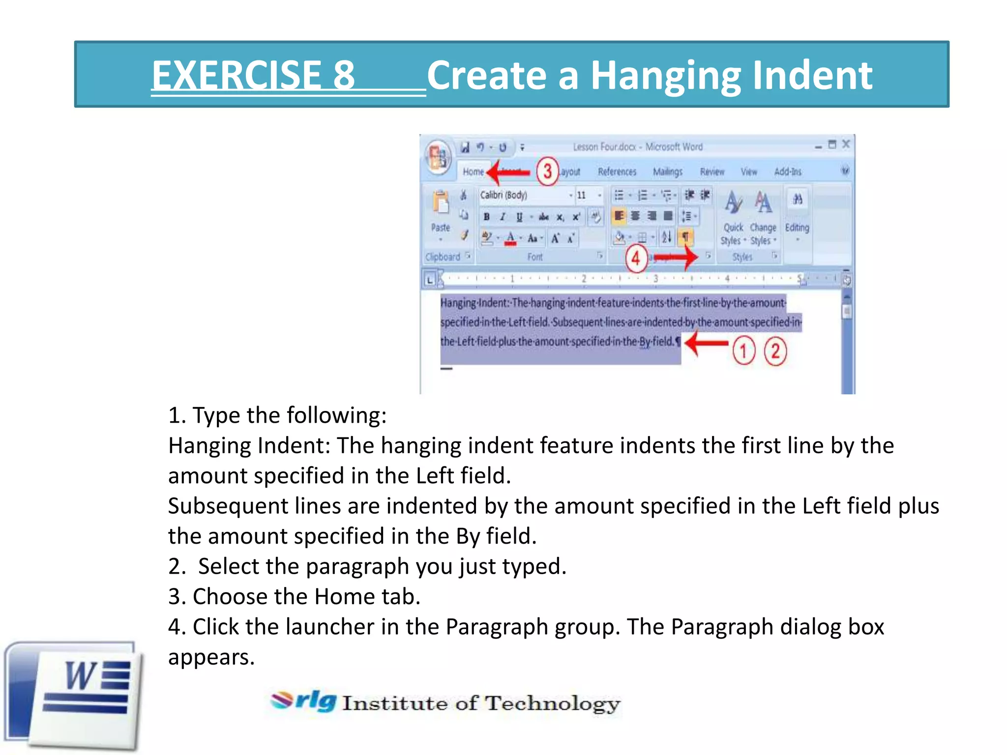 EXERCISE 8

Create a Hanging Indent

1. Type the following:
Hanging Indent: The hanging indent feature indents the first line by the
amount specified in the Left field.
Subsequent lines are indented by the amount specified in the Left field plus
the amount specified in the By field.
2. Select the paragraph you just typed.
3. Choose the Home tab.
4. Click the launcher in the Paragraph group. The Paragraph dialog box
appears.

 