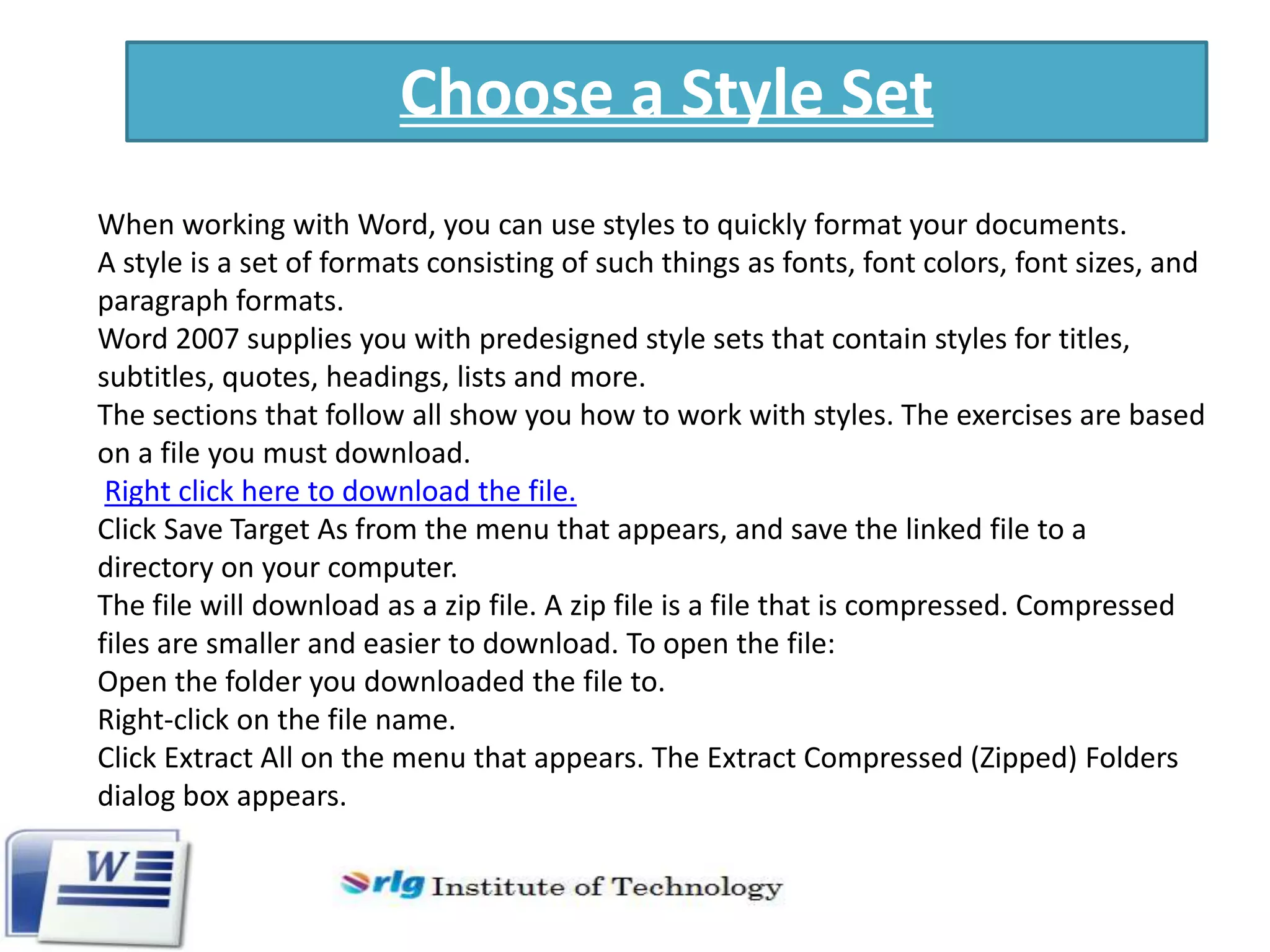 Choose a Style Set
When working with Word, you can use styles to quickly format your documents.
A style is a set of formats consisting of such things as fonts, font colors, font sizes, and
paragraph formats.
Word 2007 supplies you with predesigned style sets that contain styles for titles,
subtitles, quotes, headings, lists and more.
The sections that follow all show you how to work with styles. The exercises are based
on a file you must download.
Right click here to download the file.
Click Save Target As from the menu that appears, and save the linked file to a
directory on your computer.
The file will download as a zip file. A zip file is a file that is compressed. Compressed
files are smaller and easier to download. To open the file:
Open the folder you downloaded the file to.
Right-click on the file name.
Click Extract All on the menu that appears. The Extract Compressed (Zipped) Folders
dialog box appears.

 