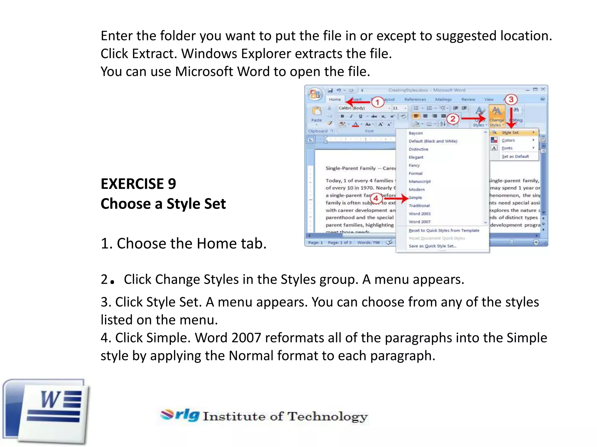 Enter the folder you want to put the file in or except to suggested location.
Click Extract. Windows Explorer extracts the file.
You can use Microsoft Word to open the file.

EXERCISE 9
Choose a Style Set
1. Choose the Home tab.

. Click Change Styles in the Styles group. A menu appears.

2

3. Click Style Set. A menu appears. You can choose from any of the styles
listed on the menu.
4. Click Simple. Word 2007 reformats all of the paragraphs into the Simple
style by applying the Normal format to each paragraph.

 