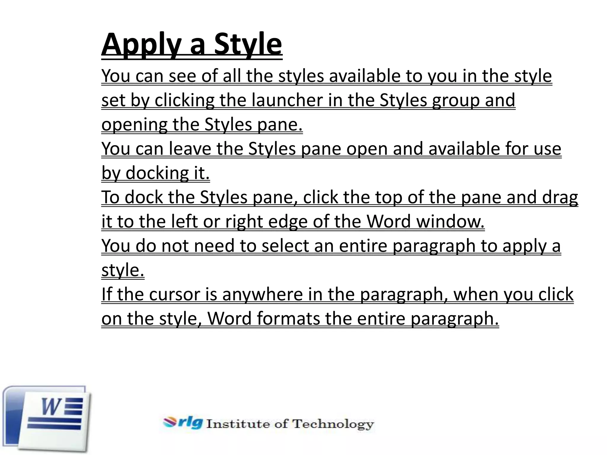 Apply a Style
You can see of all the styles available to you in the style
set by clicking the launcher in the Styles group and
opening the Styles pane.
You can leave the Styles pane open and available for use
by docking it.
To dock the Styles pane, click the top of the pane and drag
it to the left or right edge of the Word window.
You do not need to select an entire paragraph to apply a
style.
If the cursor is anywhere in the paragraph, when you click
on the style, Word formats the entire paragraph.

 