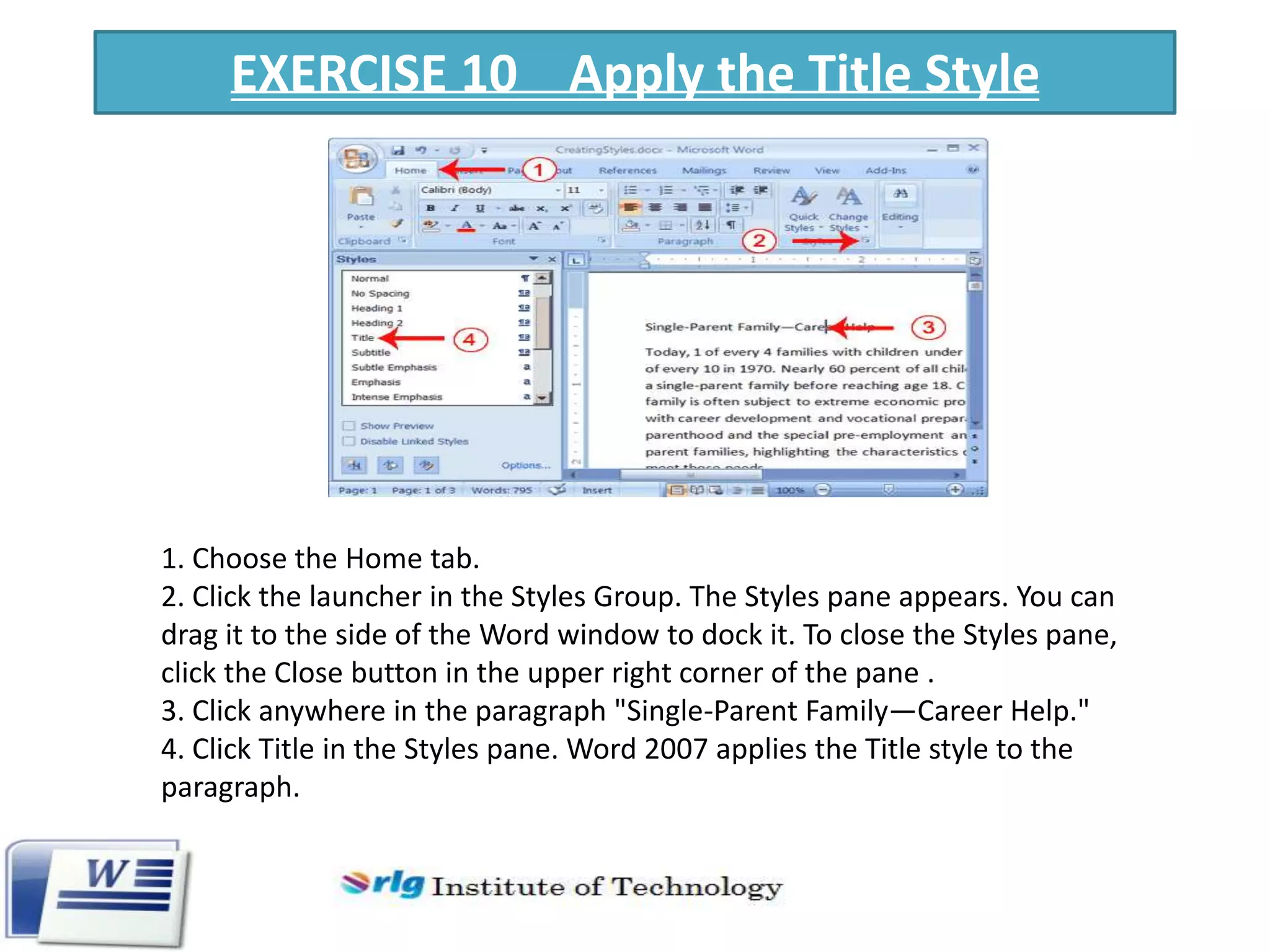 EXERCISE 10 Apply the Title Style

1. Choose the Home tab.
2. Click the launcher in the Styles Group. The Styles pane appears. You can
drag it to the side of the Word window to dock it. To close the Styles pane,
click the Close button in the upper right corner of the pane .
3. Click anywhere in the paragraph "Single-Parent Family—Career Help."
4. Click Title in the Styles pane. Word 2007 applies the Title style to the
paragraph.

 