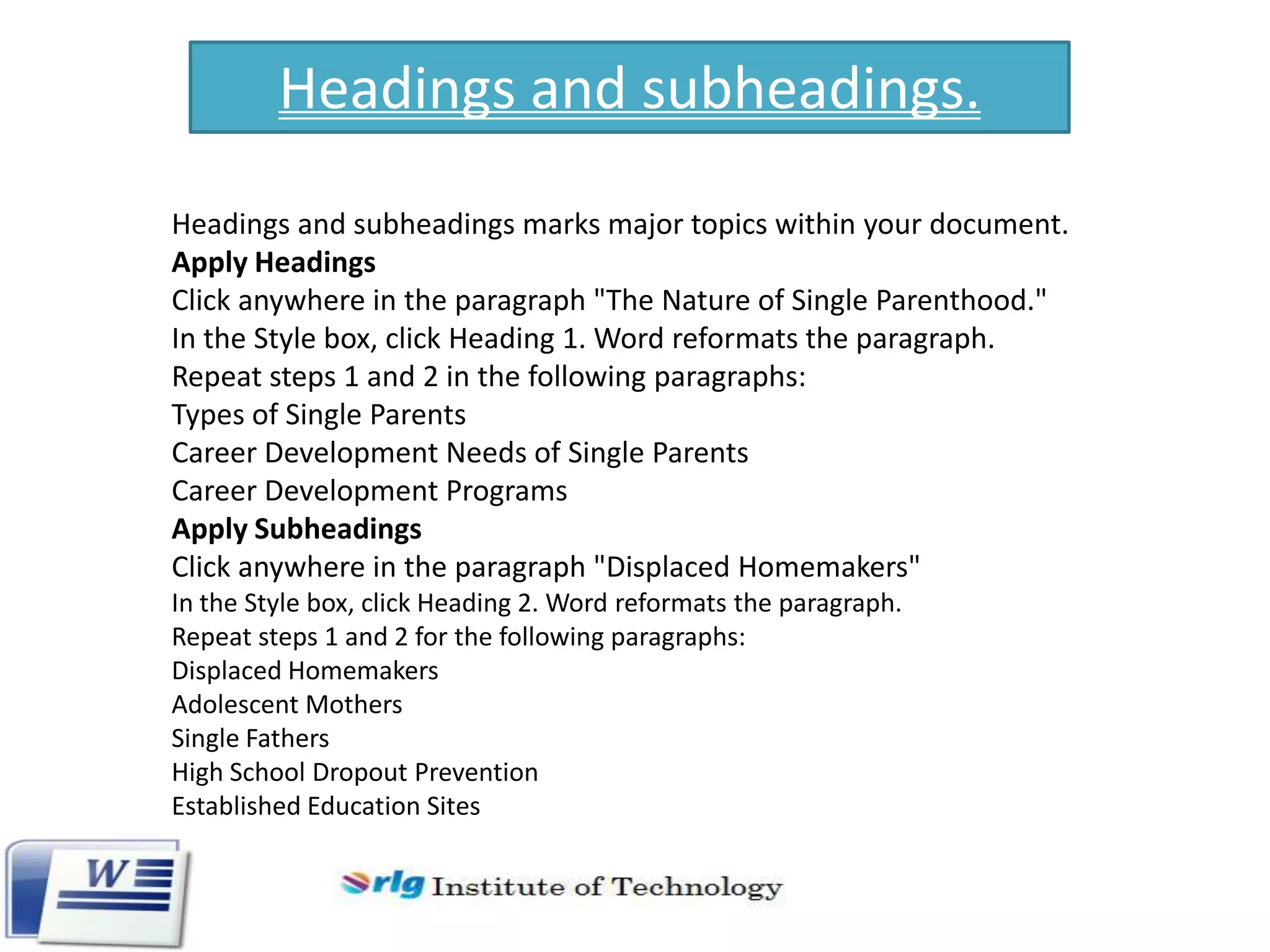 Headings and subheadings.
Headings and subheadings marks major topics within your document.
Apply Headings
Click anywhere in the paragraph "The Nature of Single Parenthood."
In the Style box, click Heading 1. Word reformats the paragraph.
Repeat steps 1 and 2 in the following paragraphs:
Types of Single Parents
Career Development Needs of Single Parents
Career Development Programs
Apply Subheadings
Click anywhere in the paragraph "Displaced Homemakers"
In the Style box, click Heading 2. Word reformats the paragraph.
Repeat steps 1 and 2 for the following paragraphs:
Displaced Homemakers
Adolescent Mothers
Single Fathers
High School Dropout Prevention
Established Education Sites

 