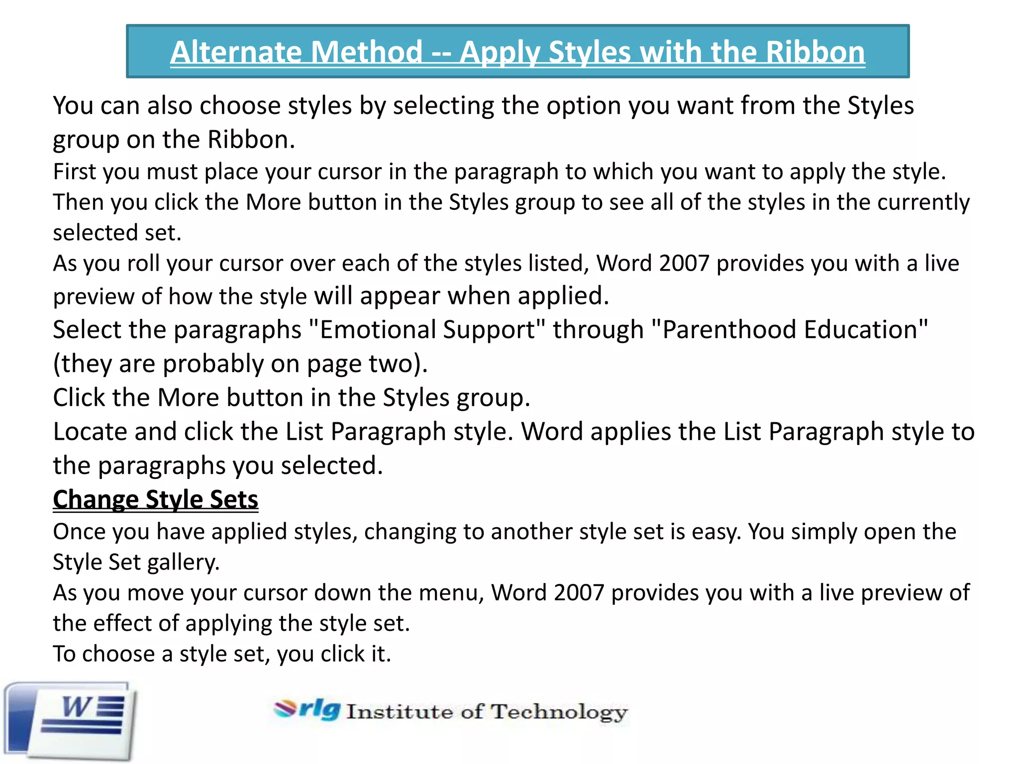Alternate Method -- Apply Styles with the Ribbon
You can also choose styles by selecting the option you want from the Styles
group on the Ribbon.
First you must place your cursor in the paragraph to which you want to apply the style.
Then you click the More button in the Styles group to see all of the styles in the currently
selected set.
As you roll your cursor over each of the styles listed, Word 2007 provides you with a live
preview of how the style will appear when applied.

Select the paragraphs "Emotional Support" through "Parenthood Education"
(they are probably on page two).
Click the More button in the Styles group.
Locate and click the List Paragraph style. Word applies the List Paragraph style to
the paragraphs you selected.
Change Style Sets
Once you have applied styles, changing to another style set is easy. You simply open the
Style Set gallery.
As you move your cursor down the menu, Word 2007 provides you with a live preview of
the effect of applying the style set.
To choose a style set, you click it.

 