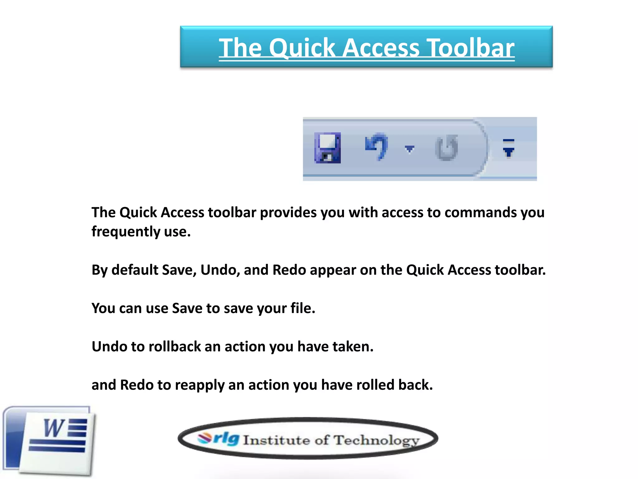 The Quick Access Toolbar

The Quick Access toolbar provides you with access to commands you
frequently use.

By default Save, Undo, and Redo appear on the Quick Access toolbar.
You can use Save to save your file.
Undo to rollback an action you have taken.

and Redo to reapply an action you have rolled back.

 