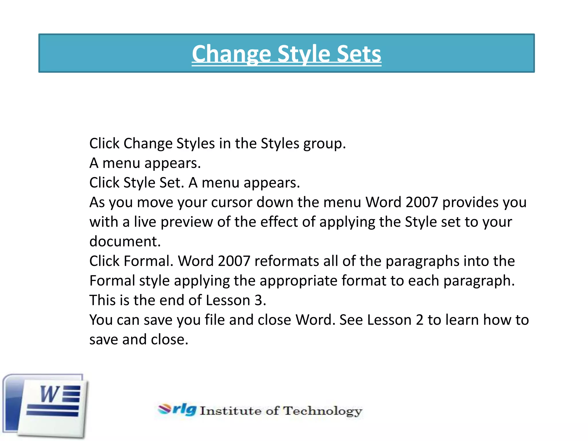 Change Style Sets

Click Change Styles in the Styles group.
A menu appears.
Click Style Set. A menu appears.
As you move your cursor down the menu Word 2007 provides you
with a live preview of the effect of applying the Style set to your
document.
Click Formal. Word 2007 reformats all of the paragraphs into the
Formal style applying the appropriate format to each paragraph.
This is the end of Lesson 3.
You can save you file and close Word. See Lesson 2 to learn how to
save and close.

 