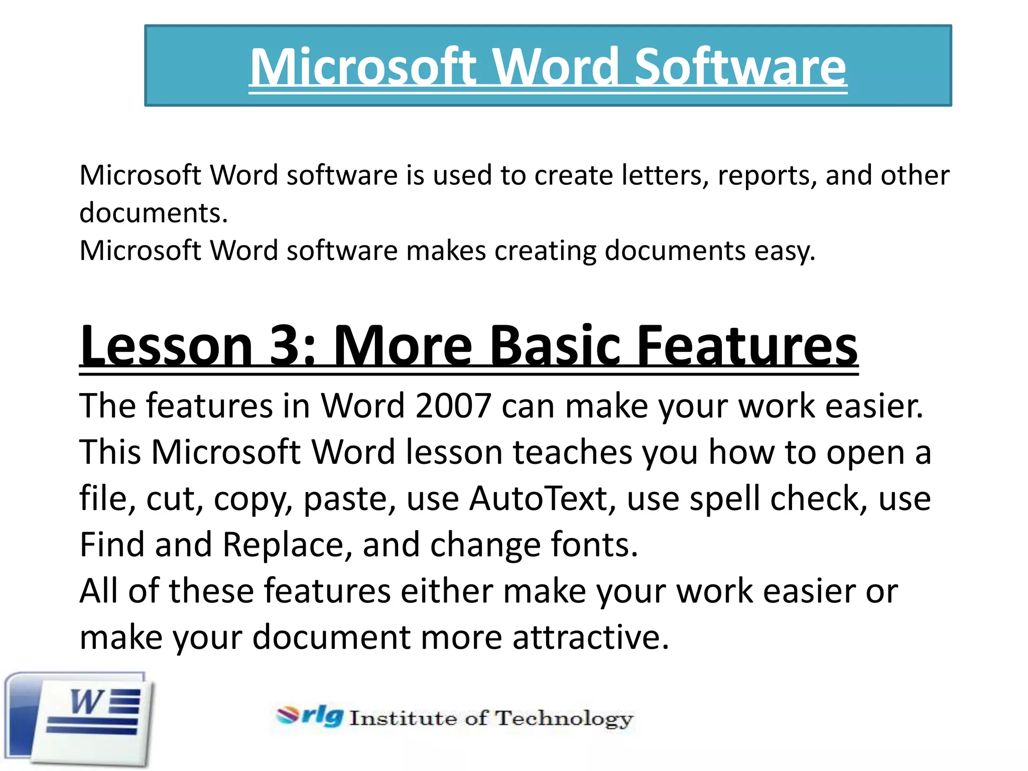 Microsoft Word Software
Microsoft Word software is used to create letters, reports, and other
documents.
Microsoft Word software makes creating documents easy.

Lesson 3: More Basic Features
The features in Word 2007 can make your work easier.
This Microsoft Word lesson teaches you how to open a
file, cut, copy, paste, use AutoText, use spell check, use
Find and Replace, and change fonts.
All of these features either make your work easier or
make your document more attractive.

 