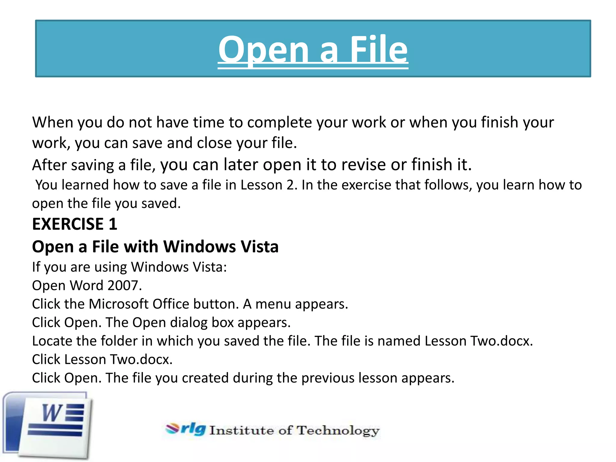 Open a File
When you do not have time to complete your work or when you finish your
work, you can save and close your file.
After saving a file, you can later open it to revise or finish it.
You learned how to save a file in Lesson 2. In the exercise that follows, you learn how to
open the file you saved.

EXERCISE 1
Open a File with Windows Vista
If you are using Windows Vista:
Open Word 2007.
Click the Microsoft Office button. A menu appears.
Click Open. The Open dialog box appears.
Locate the folder in which you saved the file. The file is named Lesson Two.docx.
Click Lesson Two.docx.
Click Open. The file you created during the previous lesson appears.

 