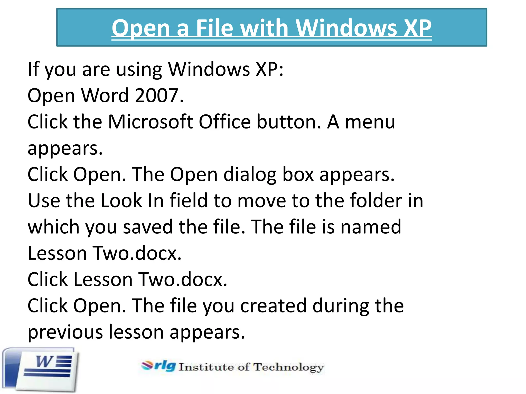 Open a File with Windows XP
If you are using Windows XP:
Open Word 2007.
Click the Microsoft Office button. A menu
appears.
Click Open. The Open dialog box appears.
Use the Look In field to move to the folder in
which you saved the file. The file is named
Lesson Two.docx.
Click Lesson Two.docx.
Click Open. The file you created during the
previous lesson appears.

 