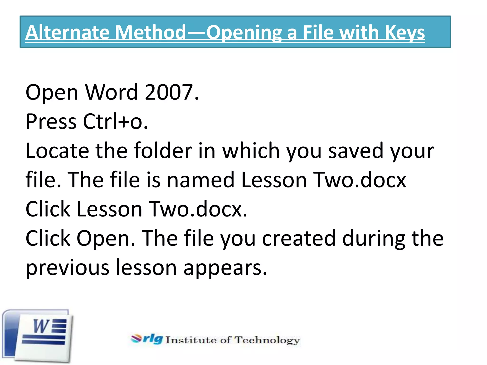 Alternate Method—Opening a File with Keys

Open Word 2007.
Press Ctrl+o.
Locate the folder in which you saved your
file. The file is named Lesson Two.docx
Click Lesson Two.docx.
Click Open. The file you created during the
previous lesson appears.

 