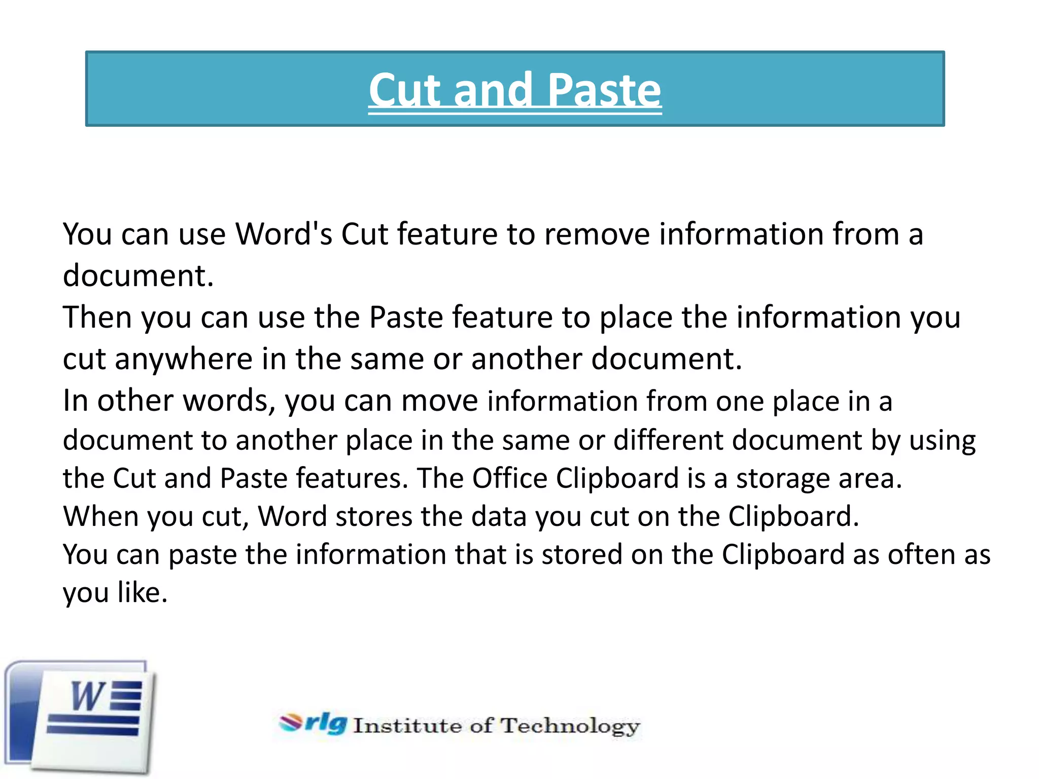 Cut and Paste
You can use Word's Cut feature to remove information from a
document.
Then you can use the Paste feature to place the information you
cut anywhere in the same or another document.
In other words, you can move information from one place in a
document to another place in the same or different document by using
the Cut and Paste features. The Office Clipboard is a storage area.
When you cut, Word stores the data you cut on the Clipboard.
You can paste the information that is stored on the Clipboard as often as
you like.

 