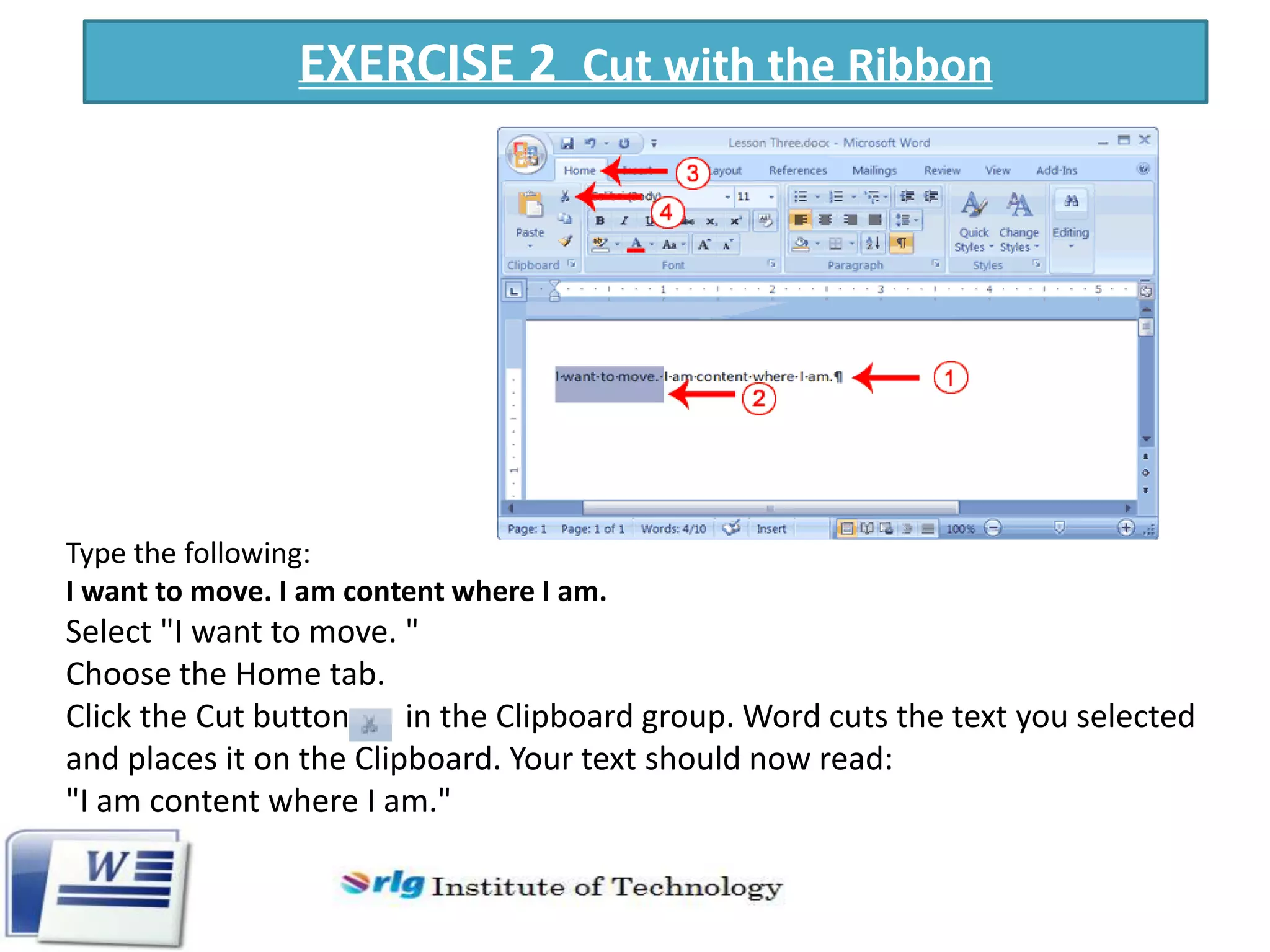 EXERCISE 2 Cut with the Ribbon

Type the following:
I want to move. I am content where I am.

Select "I want to move. "
Choose the Home tab.
Click the Cut button
in the Clipboard group. Word cuts the text you selected
and places it on the Clipboard. Your text should now read:
"I am content where I am."

 