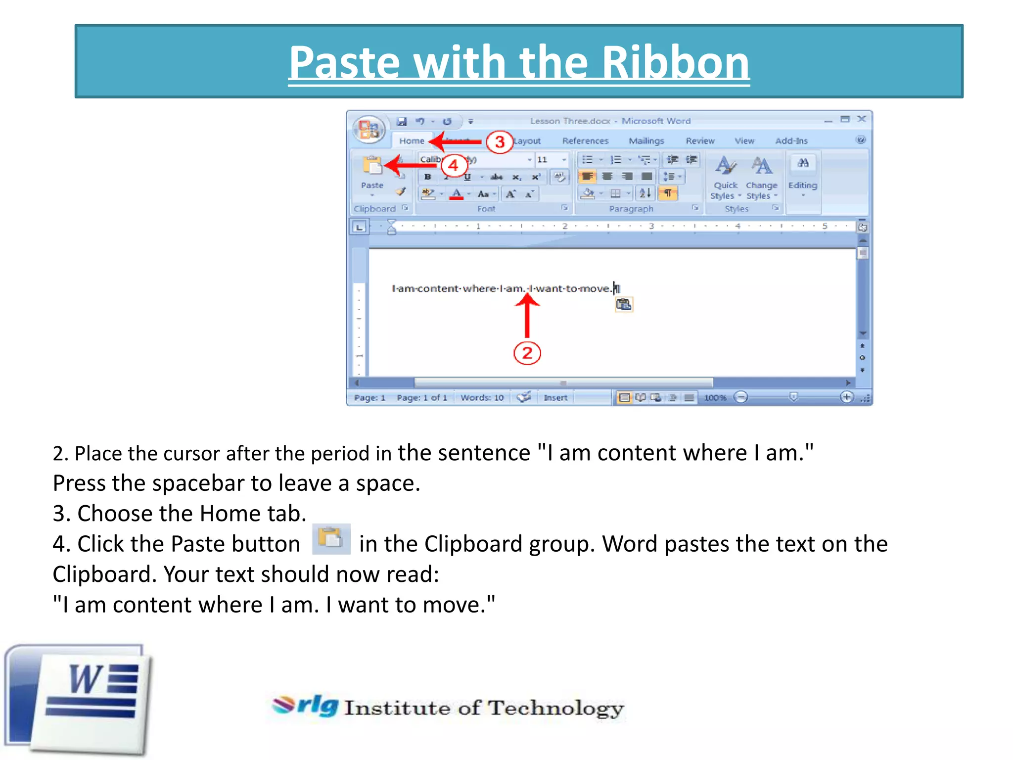 Paste with the Ribbon

2. Place the cursor after the period in the sentence "I am content where I am."

Press the spacebar to leave a space.
3. Choose the Home tab.
4. Click the Paste button
in the Clipboard group. Word pastes the text on the
Clipboard. Your text should now read:
"I am content where I am. I want to move."

 