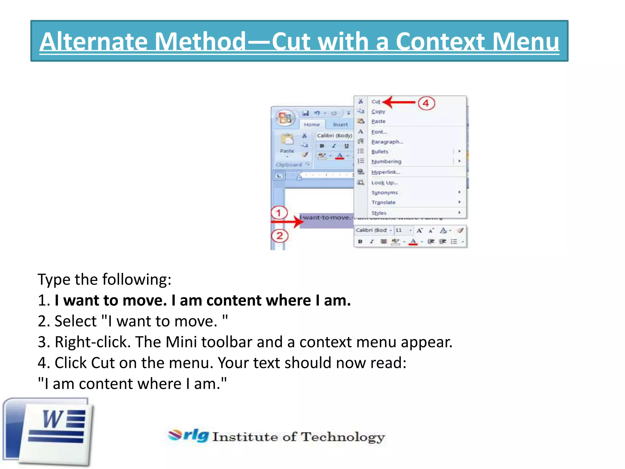 Alternate Method—Cut with a Context Menu

Type the following:
1. I want to move. I am content where I am.
2. Select "I want to move. "
3. Right-click. The Mini toolbar and a context menu appear.
4. Click Cut on the menu. Your text should now read:
"I am content where I am."

 