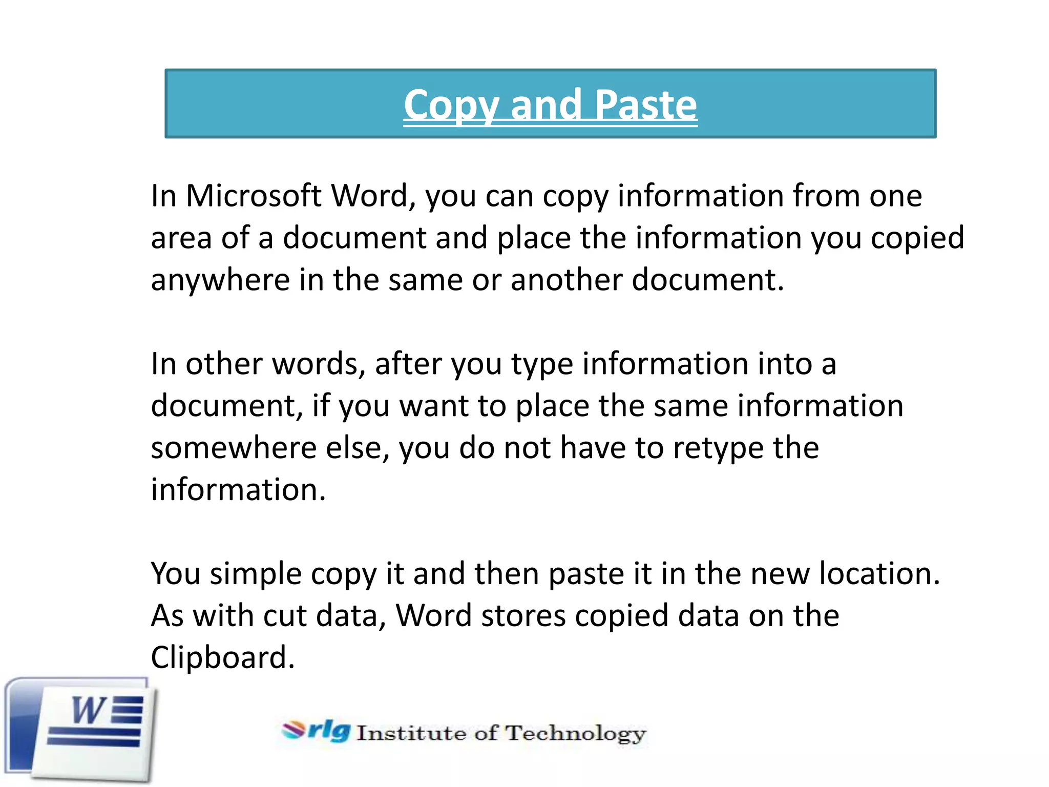 Copy and Paste
In Microsoft Word, you can copy information from one
area of a document and place the information you copied
anywhere in the same or another document.
In other words, after you type information into a
document, if you want to place the same information
somewhere else, you do not have to retype the
information.
You simple copy it and then paste it in the new location.
As with cut data, Word stores copied data on the
Clipboard.

 