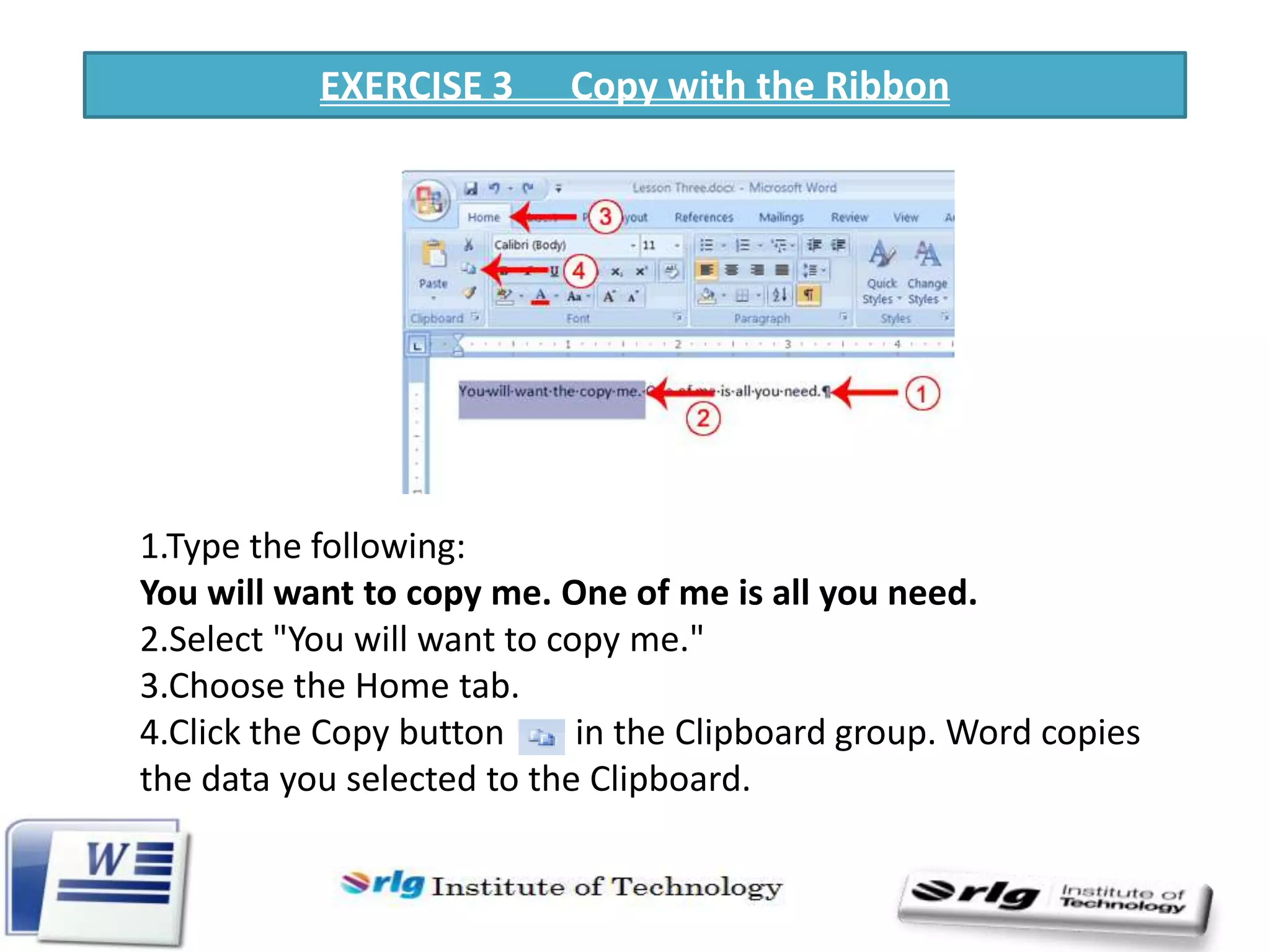 EXERCISE 3

Copy with the Ribbon

1.Type the following:
You will want to copy me. One of me is all you need.
2.Select "You will want to copy me."
3.Choose the Home tab.
4.Click the Copy button
in the Clipboard group. Word copies
the data you selected to the Clipboard.

 