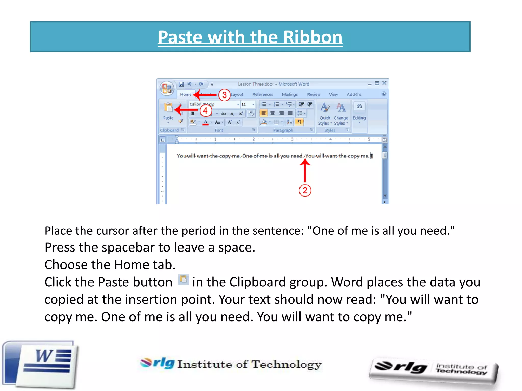 Paste with the Ribbon

Place the cursor after the period in the sentence: "One of me is all you need."

Press the spacebar to leave a space.
Choose the Home tab.
Click the Paste button in the Clipboard group. Word places the data you
copied at the insertion point. Your text should now read: "You will want to
copy me. One of me is all you need. You will want to copy me."

 