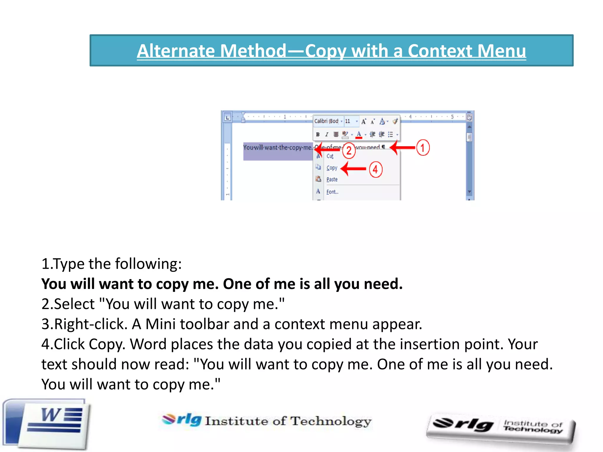 Alternate Method—Copy with a Context Menu

1.Type the following:
You will want to copy me. One of me is all you need.
2.Select "You will want to copy me."
3.Right-click. A Mini toolbar and a context menu appear.
4.Click Copy. Word places the data you copied at the insertion point. Your
text should now read: "You will want to copy me. One of me is all you need.
You will want to copy me."

 