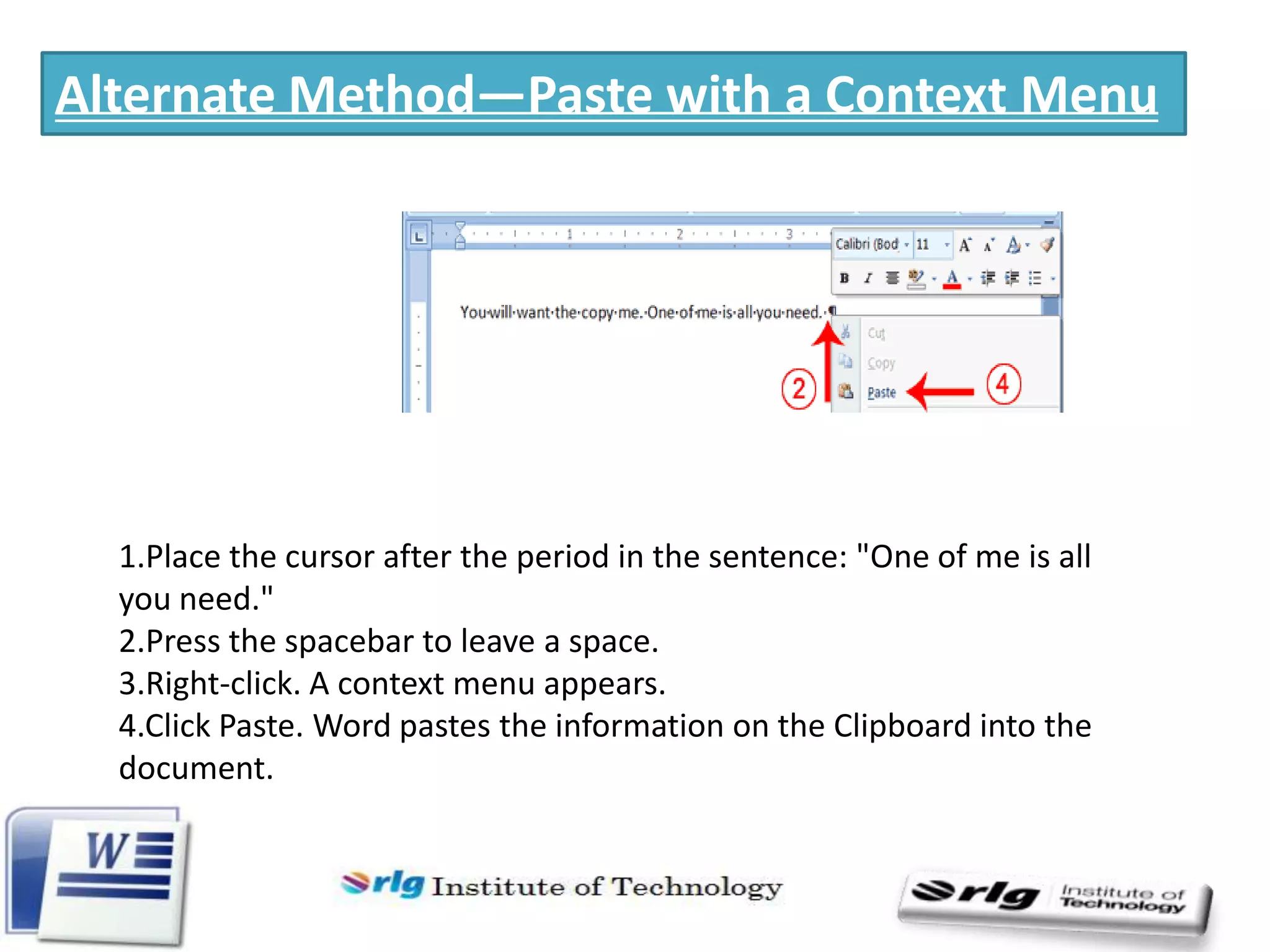 Alternate Method—Paste with a Context Menu

1.Place the cursor after the period in the sentence: "One of me is all
you need."
2.Press the spacebar to leave a space.
3.Right-click. A context menu appears.
4.Click Paste. Word pastes the information on the Clipboard into the
document.

 