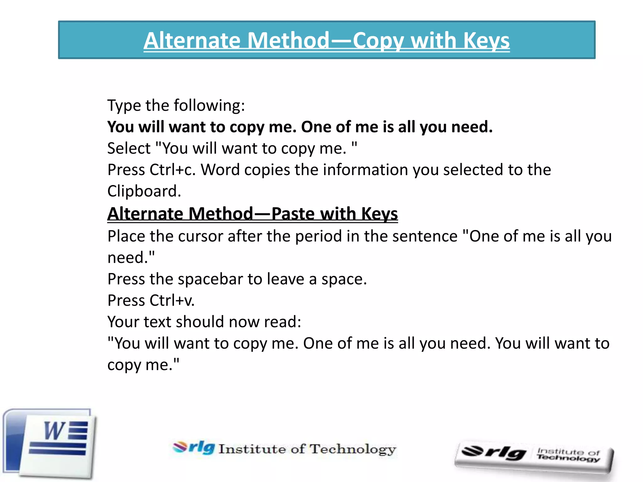 Alternate Method—Copy with Keys
Type the following:
You will want to copy me. One of me is all you need.
Select "You will want to copy me. "
Press Ctrl+c. Word copies the information you selected to the
Clipboard.

Alternate Method—Paste with Keys
Place the cursor after the period in the sentence "One of me is all you
need."
Press the spacebar to leave a space.
Press Ctrl+v.
Your text should now read:
"You will want to copy me. One of me is all you need. You will want to
copy me."

 
