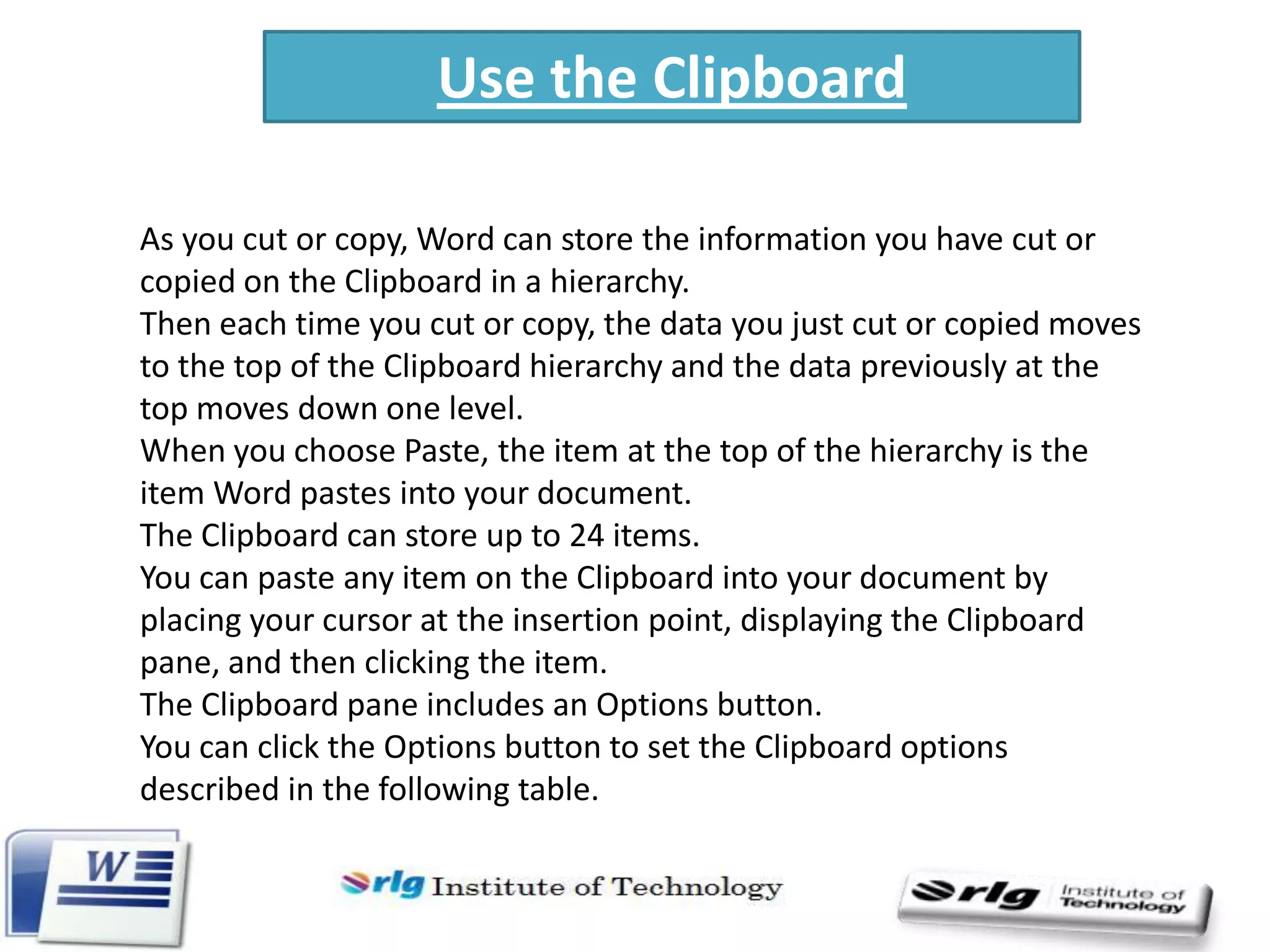 Use the Clipboard
As you cut or copy, Word can store the information you have cut or
copied on the Clipboard in a hierarchy.
Then each time you cut or copy, the data you just cut or copied moves
to the top of the Clipboard hierarchy and the data previously at the
top moves down one level.
When you choose Paste, the item at the top of the hierarchy is the
item Word pastes into your document.
The Clipboard can store up to 24 items.
You can paste any item on the Clipboard into your document by
placing your cursor at the insertion point, displaying the Clipboard
pane, and then clicking the item.
The Clipboard pane includes an Options button.
You can click the Options button to set the Clipboard options
described in the following table.

 